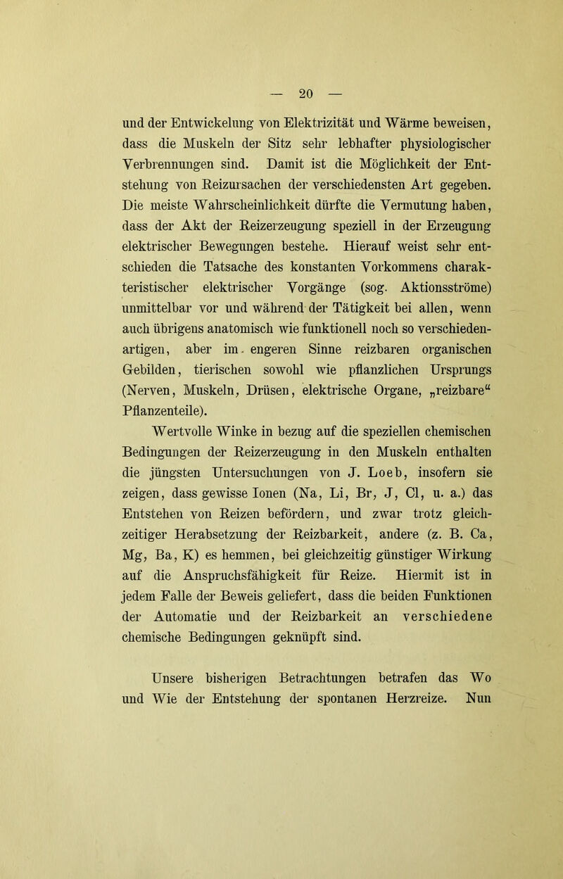 und der Entwickelung von Elektrizität und Wärme beweisen, dass die Muskeln der Sitz sehr lebhafter physiologischer Verbrennungen sind. Damit ist die Möglichkeit der Ent- stehung von ßeizursachen der verschiedensten Art gegeben. Die meiste Wahrscheinlichkeit dürfte die Vermutung haben, dass der Akt der Reizerzeugung speziell in der Erzeugung elektrischer Bewegungen bestehe. Hierauf weist sehr ent- schieden die Tatsache des konstanten Vorkommens charak- teristischer elektrischer Vorgänge (sog. Aktionsströme) unmittelbar vor und während der Tätigkeit bei allen, wenn auch übrigens anatomisch wie funktionell noch so verschieden- artigen, aber im. engeren Sinne reizbaren organischen Gebilden, tierischen sowohl wie pflanzlichen Ursprungs (Nerven, Muskeln, Drüsen, elektrische Organe, „reizbare“ Pflanzenteile). Wertvolle Winke in bezug auf die speziellen chemischen Bedingungen der Reizerzeugung in den Muskeln enthalten die jüngsten Untersuchungen von J. Loeb, insofern sie zeigen, dass gewisse Ionen (Na, Li, Br, J, CI, u. a.) das Entstehen von Reizen befördern, und zwar trotz gleich- zeitiger Herabsetzung der Reizbarkeit, andere (z. B. Ca, Mg, Ba, K) es hemmen, bei gleichzeitig günstiger Wirkung auf die Anspruchsfähigkeit für Reize. Hiermit ist in jedem Falle der Beweis geliefert, dass die beiden Funktionen der Automatie und der Reizbarkeit an verschiedene chemische Bedingungen geknüpft sind. Unsere bisherigen Betrachtungen betrafen das Wo und Wie der Entstehung der spontanen Herzreize. Nun