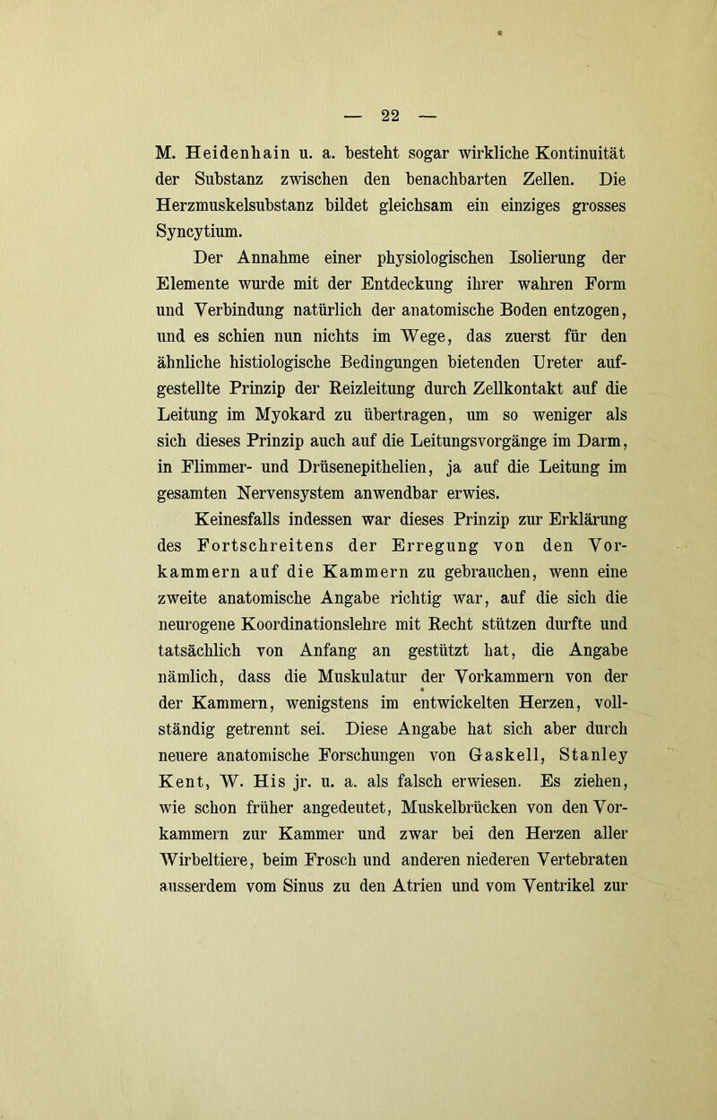 M. Heidenhain u. a. besteht sogar wirkliche Kontinuität der Substanz zwischen den benachbarten Zellen. Die Herzmuskelsubstanz bildet gleichsam ein einziges grosses Syncytium. Der Annahme einer physiologischen Isolierung der Elemente wurde mit der Entdeckung ihrer wahren Form und Verbindung natürlich der anatomische Boden entzogen, und es schien nun nichts im Wege, das zuerst für den ähnliche histiologische Bedingungen bietenden Ureter auf- gestellte Prinzip der Heizleitung durch Zellkontakt auf die Leitung im Myokard zu übertragen, um so weniger als sich dieses Prinzip auch auf die Leitungsvorgänge im Darm, in Flimmer- und Drüsenepithelien, ja auf die Leitung im gesamten Nervensystem anwendbar erwies. Keinesfalls indessen war dieses Prinzip zur Erklärung des Fortschreitens der Erregung von den Vor- kammern auf die Kammern zu gebrauchen, wenn eine zweite anatomische Angabe richtig war, auf die sich die neurogene Koordinationslehre mit Eecht stützen durfte und tatsächlich von Anfang an gestützt hat, die Angabe nämlich, dass die Muskulatur der Vorkammern von der der Kammern, wenigstens im entwickelten Herzen, voll- ständig getrennt sei. Diese Angabe hat sich aber durch neuere anatomische Forschungen von Gaskeil, Stanley Kent, W. His jr. u. a. als falsch erwiesen. Es ziehen, wie schon früher angedeutet, Muskelbrücken von den Vor- kammern zur Kammer und zwar bei den Herzen aller Wirbeltiere, beim Frosch und anderen niederen Vertebraten ausserdem vom Sinus zu den Atrien und vom Ventrikel zur