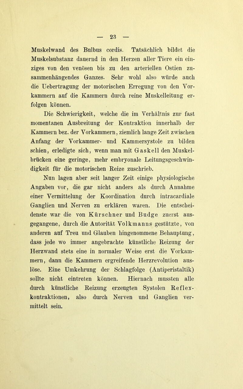 Muskelwand des Bulbus cordis. Tatsächlich bildet die Muskelsubstanz dauernd in den Herzen aller Tiere ein ein- ziges von den venösen bis zu den arteriellen Ostien zu- sammenhängendes Ganzes. Sehr wohl also würde auch die Uebertragung der motorischen Erregung von den Vor- kammern auf die Kammern durch reine Muskelleitung er- folgen können. Die Schwierigkeit, welche die im Verhältnis zur fast momentanen Ausbreitung der Kontraktion innerhalb der Kammern bez. der Vorkammern, ziemlich lange Zeit zwischen Anfang der Vorkammer- und Kammersystole zu bilden schien, erledigte sich, wenn man mit Gaskeil den Muskel- brücken eine geringe, mehr embryonale Leitungsgeschwin- digkeit für die motorischen Reize zuschrieb. Nun lagen aber seit langer Zeit einige physiologische Angaben vor, die gar nicht anders als durch Annahme einer Vermittelung der Koordination durch intracardiale Ganglien und Nerven zu erklären waren. Die entschei- denste war die von Kürschner und Budge zuerst aus- gegangene, durch die Autorität Volkmanns gestützte, von anderen auf Treu und Glauben hingenommene Behauptung, dass jede wo immer angebrachte künstliche Reizung der Herzwand stets eine in normaler Weise erst die Vorkam- mern, dann die Kammern ergreifende Herzrevolution aus- löse. Eine Umkehrung der Schlagfolge (Antiperistaltik) sollte nicht eintreten können. Hiernach mussten alle durch künstliche Reizung erzeugten Systolen Reflex- kontraktionen, also durch Nerven und Ganglien ver- mittelt sein.
