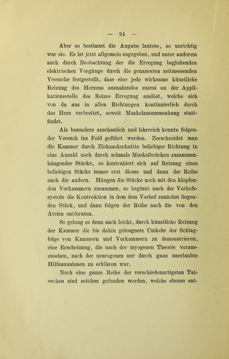 Aber so bestimmt die Angabe lautete, so unrichtig war sie. Es ist jetzt allgemein zugegeben, und unter anderem auch durch Beobachtung der die Erregung begleitenden elektrischen Vorgänge durch die genauesten zeitmessenden Versuche festgestellt, dass eine jede wirksame künstliche Beizung des Herzens ausnahmslos zuerst an der Appli- kationsstelle des Beizes Erregung auslöst, welche sich von da aus in allen Bichtungen kontinuierlich durch das Herz verbreitet, soweit Muskelzusammenhang statt- flndet. Als besonders anschaulich und lehrreich konnte folgen- der Versuch ins Feld geführt werden. Zerschneidet man die Kammer durch Zickzackschnitte beliebiger Bichtung in eine Anzahl noch durch schmale Muskelbrücken zusammen- hängender Stücke, so kontrahiert sich auf Beizung eines beliebigen Stücks immer erst dieses und dann der Beihe nach die andern. Hängen die Stücke noch mit den klopfen- den Vorkammern zusammen, so beginnt nach der Vorhofs- systole die Kontraktion in dem dem Vorhof zunächst liegen- den Stück, und dann folgen der Beihe nach die von den Atrien entfernten. So gelang es denn auch leicht, durch künstliche Beizung der Kammer die bis dahin geleugnete Umkehr der Schlag- folge von Kammern und Vorkammern zu demonstrieren, eine Erscheinung, die nach der myogenen Theorie voraus- zusehen, nach der neurogenen nur durch ganz unerlaubte Hilfsannahmen zu erklären war. Noch eine ganze Beihe der verschiedenartigsten Tat- sachen sind seitdem gefunden worden, welche ebenso ent-