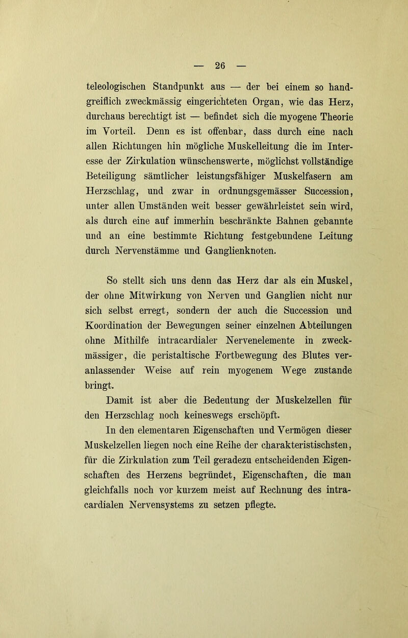 teleologischen Standpunkt aus — der bei einem so hand- greiflich zweckmässig eingerichteten Organ, wie das Herz, durchaus berechtigt ist — befindet sich die myogene Theorie im Vorteil. Denn es ist offenbar, dass durch eine nach allen Richtungen hin mögliche Muskelleitung die im Inter- esse der Zirkulation wünschenswerte, möglichst vollständige Beteiligung sämtlicher leistungsfähiger Muskelfasern am Herzschlag, und zwar in ordnungsgemässer Succession, unter allen Umständen weit besser gewährleistet sein wird, als durch eine auf immerhin beschränkte Bahnen gebannte und an eine bestimmte Richtung festgebundene Leitung durch Nervenstämme und Ganglienknoten. So stellt sich uns denn das Herz dar als ein Muskel, der ohne Mitwirkung von Nerven und Ganglien nicht nur sich selbst erregt, sondern der auch die Succession und Koordination der Bewegungen seiner einzelnen Abteilungen ohne Mithilfe intracardialer Nervenelemente in zweck- mässiger, die peristaltische Fortbewegung des Blutes ver- anlassender Weise auf rein myogenem Wege zustande bringt. Damit ist aber die Bedeutung der Muskelzellen für den Herzschlag noch keineswegs erschöpft. In den elementaren Eigenschaften und Vermögen dieser Muskelzellen liegen noch eine Reihe der charakteristischsten, für die Zirkulation zum Teil geradezu entscheidenden Eigen- schaften des Herzens begründet, Eigenschaften, die man gleichfalls noch vor kurzem meist auf Rechnung des intra- cardialen Nervensystems zu setzen pflegte.