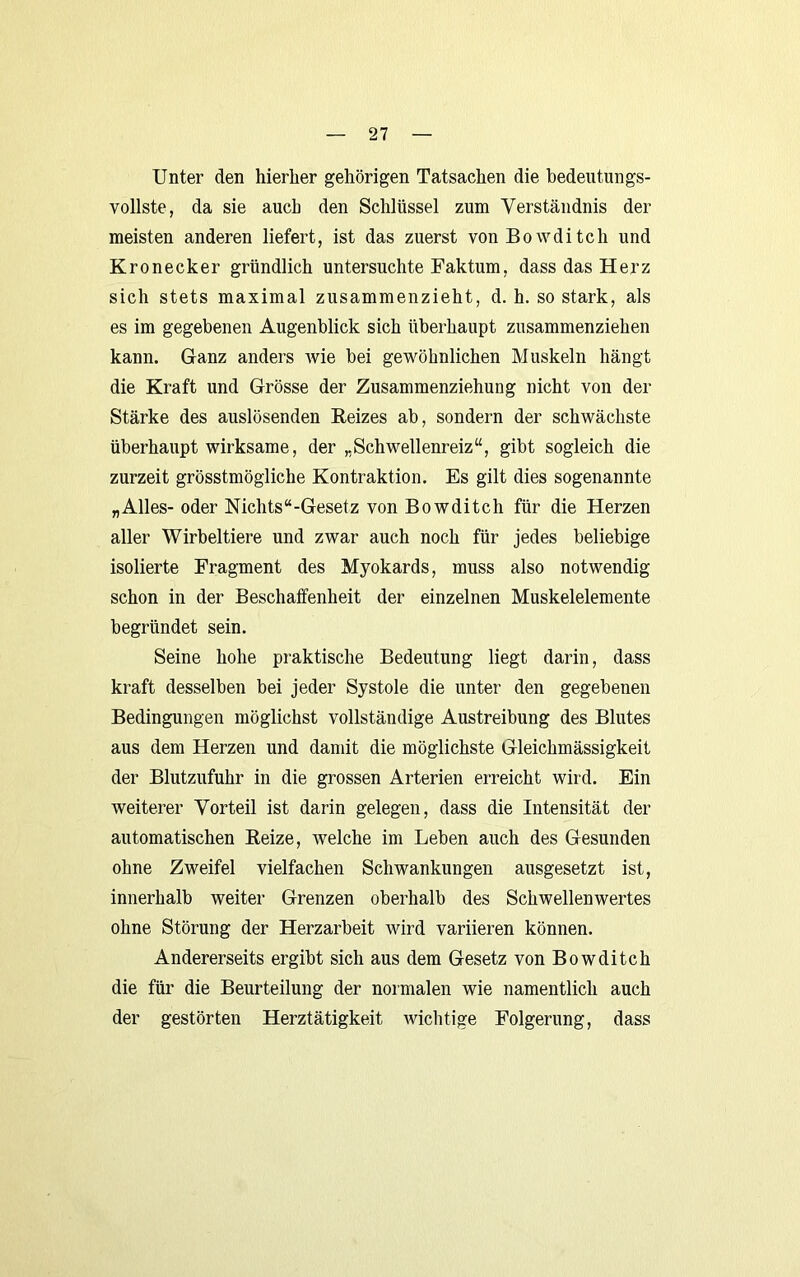 Unter den hierher gehörigen Tatsachen die bedeutungs- vollste, da sie auch den Schlüssel zum Verständnis der meisten anderen liefert, ist das zuerst vonBowditch und Kronecker gründlich untersuchte Faktum, dass das Herz sich stets maximal zusammenzieht, d. h. so stark, als es im gegebenen Augenblick sich überhaupt zusammenziehen kann. Ganz anders wie bei gewöhnlichen Muskeln hängt die Kraft und Grösse der Zusammenziehung nicht von der Stärke des auslösenden Reizes ab, sondern der schwächste überhaupt wirksame, der „Schwellenreiz“, gibt sogleich die zurzeit grösstmögliche Kontraktion. Es gilt dies sogenannte „Alles- oder Nichts “-Gesetz von Bowditch für die Herzen aller Wirbeltiere und zwar auch noch für jedes beliebige isolierte Fragment des Myokards, muss also notwendig schon in der Beschaffenheit der einzelnen Muskelelemente begründet sein. Seine hohe praktische Bedeutung liegt darin, dass kraft desselben bei jeder Systole die unter den gegebenen Bedingungen möglichst vollständige Austreibung des Blutes aus dem Herzen und damit die möglichste Gleichmässigkeit der Blutzufuhr in die grossen Arterien erreicht wird. Ein weiterer Vorteil ist darin gelegen, dass die Intensität der automatischen Reize, welche im Leben auch des Gesunden ohne Zweifel vielfachen Schwankungen ausgesetzt ist, innerhalb weiter Grenzen oberhalb des Schwellenwertes ohne Störung der Herzarbeit wird variieren können. Andererseits ergibt sich aus dem Gesetz von Bowditch die für die Beurteilung der normalen wie namentlich auch der gestörten Herztätigkeit AAdchtige Folgerung, dass