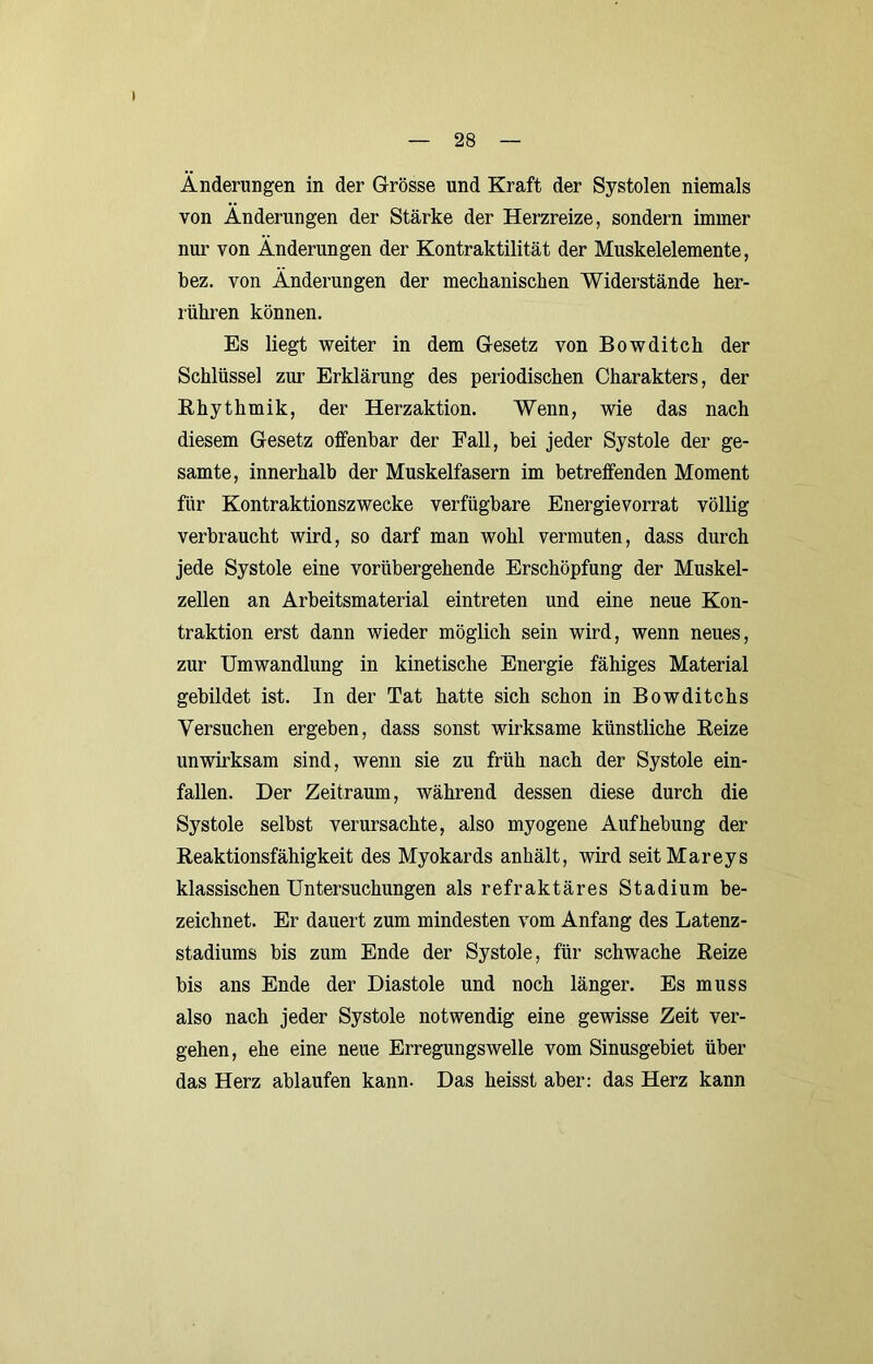 Änderungen in der Grösse und Kraft der Systolen niemals von Änderungen der Stärke der Herzreize, sondern immer nur von Änderungen der Kontraktilität der Muskelelemente, bez. von Änderungen der mechanischen Widerstände her- i'ühren können. Es liegt weiter in dem Gesetz von Bowditch der Schlüssel zm’ Erklärung des periodischen Charakters, der Ehythmik, der Herzaktion. Wenn, wie das nach diesem Gesetz offenbar der Fall, bei jeder Systole der ge- samte, innerhalb der Muskelfasern im betreffenden Moment für Kontraktionszwecke verfügbare Energievorrat völlig verbraucht wird, so darf man wohl vermuten, dass durch jede Systole eine vorübergehende Erschöpfung der Muskel- zellen an Arbeitsmaterial eintreten und eine neue Kon- traktion erst dann wieder möglich sein wird, wenn neues, zur Umwandlung in kinetische Energie fähiges Material gebildet ist. In der Tat hatte sich schon in Bowditchs Versuchen ergeben, dass sonst wirksame künstliche Beize unwirksam sind, wenn sie zu früh nach der Systole ein- fallen. Der Zeitraum, während dessen diese durch die Systole selbst verursachte, also myogene Aufhebung der Reaktionsfähigkeit des Myokards anhält, wird seit Mareys klassischen Untersuchungen als refraktäres Stadium be- zeichnet. Er dauert zum mindesten vom Anfang des Latenz- stadiums bis zum Ende der Systole, für schwache Reize bis ans Ende der Diastole und noch länger. Es muss also nach jeder Systole notwendig eine gewisse Zeit ver- gehen, ehe eine neue Erregungswelle vom Sinusgebiet über das Herz ablaufen kann. Das heisst aber: das Herz kann