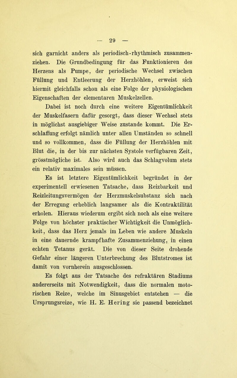 sich garnicht anders als periodisch-rhythmisch zusammen- ziehen. Die Grundbedingung für das Funktionieren des Herzens als Pumpe, der periodische Wechsel zwischen Füllung und Entleerung der Herzhöhlen, erweist sich hiermit gleichfalls schon als eine Folge der physiologischen Eigenschaften der elementaren Muskelzellen. Dabei ist noch durch eine weitere Eigentümlichkeit der Muskelfasern dafür gesorgt, dass dieser Wechsel stets in möglichst ausgiebiger Weise zustande kommt. Die Er- schlaffung erfolgt nämlich unter allen Umständen so schnell und so vollkommen, dass die Füllung der Herzhöhlen mit Blut die, in der bis zur nächsten Systole verfügbaren Zeit, grösstmögliche ist. Also wird auch das Schlagvolum stets ein relativ maximales sein müssen. Es ist letztere Eigentümlichkeit begründet in der experimentell erwiesenen Tatsache, dass Eeizbarkeit und Reizleitungsvermögen der Herzmuskelsubstanz sich nach der Erregung erheblich langsamer als die Kontraktilität erholen. Hieraus wiederum ergibt sich noch als eine weitere Folge von höchster praktischer Wichtigkeit die Unmöglich- keit, dass das Herz jemals im Leben wie andere Muskeln in eine dauernde krampfhafte Zusammenziehung, in einen echten Tetanus gerät. Die von dieser Seite drohende Gefahr einer längeren Unterbrechung des Blutstromes ist damit von vornherein ausgeschlossen. Es folgt aus der Tatsache des refraktären Stadiums andererseits mit Notwendigkeit, dass die normalen moto- rischen Reize, welche im Sinusgebiet entstehen — die Ursprungsreize, wie H. E. Hering sie passend bezeichnet