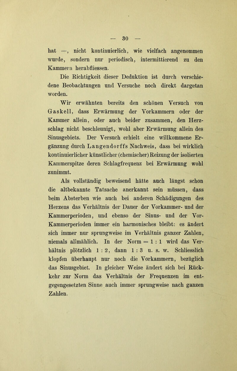 hat —, nicht kontinuierlich, wie vielfach angenommen wurde, sondern nur periodisch, intermittierend zu den Kammern herabfliessen. Die Eichtigkeit dieser Deduktion ist durch verschie- dene Beobachtungen und Versuche noch direkt dargetan worden. Wir erwähnten bereits den schönen Versuch von Gaskeil, dass Erwärmung der Vorkammern oder der Kammer allein, oder auch beider zusammen, den Herz- schlag nicht beschleunigt, wohl aber Erwärmung allein des Sinusgebiets. Der Versuch erhielt eine willkommene Er- gänzung durch Langendorffs Nachweis, dass bei wirklich kontinuierlicher künstlicher (chemischer) Reizung der isolierten Kammerspitze deren Schlagfrequenz bei Erwärmung wohl zunimmt. Als vollständig beweisend hätte auch längst schon die altbekannte Tatsache anerkannt sein müssen, dass beim Absterben wie auch bei anderen Schädigungen des Herzens das Verhältnis der Dauer der Vorkammer- und der Kammerperioden, und ebenso der Sinus- und der Vor- Kammerperioden immer ein harmonisches bleibt: es ändert sich immer nur sprungweise im Verhältnis ganzer Zahlen, niemals allmählich. In der Norm = 1:1 wird das Ver- hältnis plötzlich 1:2, dann 1:3 u. s. w. Schliesslich klopfen überhaupt nur noch die Vorkammern, bezüglich das Sinusgebiet. In gleicher Weise ändert sich bei Rück- kehr zur Norm das Verhältnis der Frequenzen im ent- gegengesetzten Sinne auch immer sprungweise nach ganzen Zahlen.