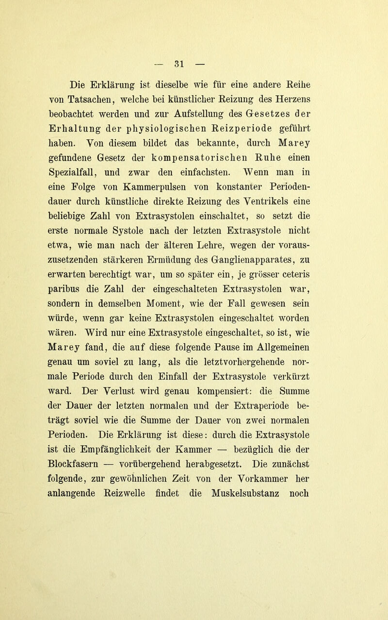 Die Erklärung ist dieselbe wie für eine andere Reihe von Tatsachen, welche bei künstlicher Reizung des Herzens beobachtet werden und zur Aufstellung des Gesetzes der Erhaltung der physiologischen Reizperiode geführt haben. Von diesem bildet das bekannte, durch Marey gefundene Gesetz der kompensatorischen Ruhe einen Spezialfall, und zwar den einfachsten. Wenn man in eine Folge von Kammerpulsen von konstanter Perioden- dauer durch künstliche direkte Reizung des Ventrikels eine beliebige Zahl von Extrasystolen einschaltet, so setzt die erste normale Systole nach der letzten Extrasystole nicht etwa, wie man nach der älteren Lehre, wegen der voraus- zusetzenden stärkeren Ermüdung des Ganglienapparates, zu erwarten berechtigt war, um so später ein, je grösser ceteris paribus die Zahl der eingeschalteten Extrasystolen war, sondern in demselben Moment, wie der Fall gewesen sein würde, wenn gar keine Extrasystolen eingeschaltet worden wären. Wird nur eine Extrasystole eingeschaltet, so ist, wie Marey fand, die auf diese folgende Pause im Allgemeinen genau um soviel zu lang, als die letztvorhergehende nor- male Periode durch den Einfall der Extrasystole verkürzt ward. Der Verlust wird genau kompensiert: die Summe der Dauer der letzten normalen und der Extraperiode be- trägt soviel wie die Summe der Dauer von zwei normalen Perioden. Die Erklärung ist diese: durch die Extrasystole ist die Empfänglichkeit der Kammer — bezüglich die der Blockfasern — vorübergehend herabgesetzt. Die zunächst folgende, zur gewöhnlichen Zeit von der Vorkammer her anlangende Reiz welle findet die Muskelsubstanz noch
