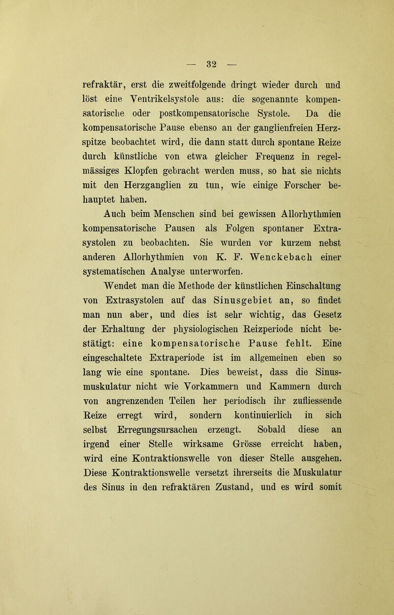 refraktär, erst die zweitfolgende dringt wieder durch und löst eine Yentrikelsystole aus: die sogenannte kompen- satorische oder postkonipensatorische Systole. Da die kompensatorische Pause ebenso an der ganglienfreien Herz- spitze beobachtet wird, die dann statt durch spontane Reize durch künstliche von etwa gleicher Frequenz in regel- mässiges Klopfen gebracht werden muss, so hat sie nichts mit den Herzganglien zu tun, wie einige Forscher be- hauptet haben. Auch beim Menschen sind bei gewissen Allorhythmien kompensatorische Pausen als Folgen spontaner Extra- systolen zu beobachten. Sie wurden vor kurzem nebst anderen Allorhythmien von K. F. Wenckebach einer systematischen Analyse unterworfen. Wendet man die Methode der künstlichen Einschaltung von Extrasystolen auf das Sinusgebiet an, so findet man nun aber, und dies ist sehr wichtig, das Gesetz der Erhaltung der physiologischen Reizperiode nicht be- stätigt: eine kompensatorische Pause fehlt. Eine eingeschaltete Extraperiode ist im allgemeinen eben so lang wie eine spontane. Dies beweist, dass die Sinus- muskulatur nicht wie Vorkammern und Kammern durch von angrenzenden Teilen her periodisch ihr zufliessende Reize erregt wird, sondern kontinuierlich in sich selbst Erregungsursachen erzeugt. Sobald diese an irgend einer Stelle wirksame Grösse erreicht haben, wird eine Kontraktionswelle von dieser Steile ausgehen. Diese Kontraktionswelle versetzt ihrerseits die Muskulatur des Sinus in den refraktären Zustand, und es wird somit