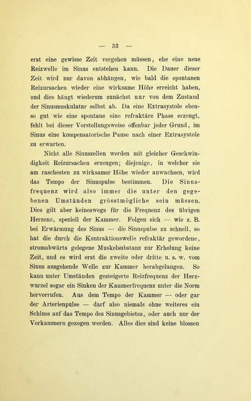 erst eine gewisse Zeit vergehen müssen, ehe eine neue Reizwelle im Sinus entstehen kann. Die Dauer dieser Zeit wird nur davon abhängen, wie bald die spontanen Reizursachen wieder eine wirksame Höhe erreicht haben, und dies hängt wiederum zunächst nur von dem Zustand der Sinusmuskulatur selbst ab. Da eine Extrasystole eben- so gut wie eine spontane eine refraktäre Phase erzeugt, fehlt bei dieser Yorstellungsweise offenbar jeder Grund, im Sinus eine kompensatorische Pause nach einer Extrasystole zu erwarten. Nicht alle Sinuszellen werden mit gleicher Geschwin- digkeit Reizursachen erzeugen; diejenige, in welcher sie am raschesten zu wirksamer Höhe wieder anwachsen, wird das Tempo der Sinuspulse bestimmen. Die Sinus- frequenz wird also immer die unter den gege- benen Umständen grösstmögliche sein müssen. Dies gilt aber keineswegs für die Frequenz des übrigen Herzens, speziell der Kammer. Folgen sich — wie z. B. bei Erwärmung des Sinus — die Sinuspulse zu schnell, so hat die durch die Kontraktionswelle refraktär gewordene, stromabwärts gelegene Muskelsubstanz zur Erholung keine Zeit, und es wird erst die zweite oder dritte u. s. w. vom Sinus ausgehende Welle zur Kammer herabgelangen. So kann unter Umständen gesteigerte Reizfrequenz der Herz- wurzel sogar ein Sinken der Kammerfrequenz unter die Norm hervorrufen. Aus dem Tempo der Kammer — oder gar der Arterienpulse — darf also niemals ohne weiteres ein Schluss auf das Tempo des Sinusgebietes, oder auch nur der Vorkammern gezogen werden. Alles dies sind keine blossen