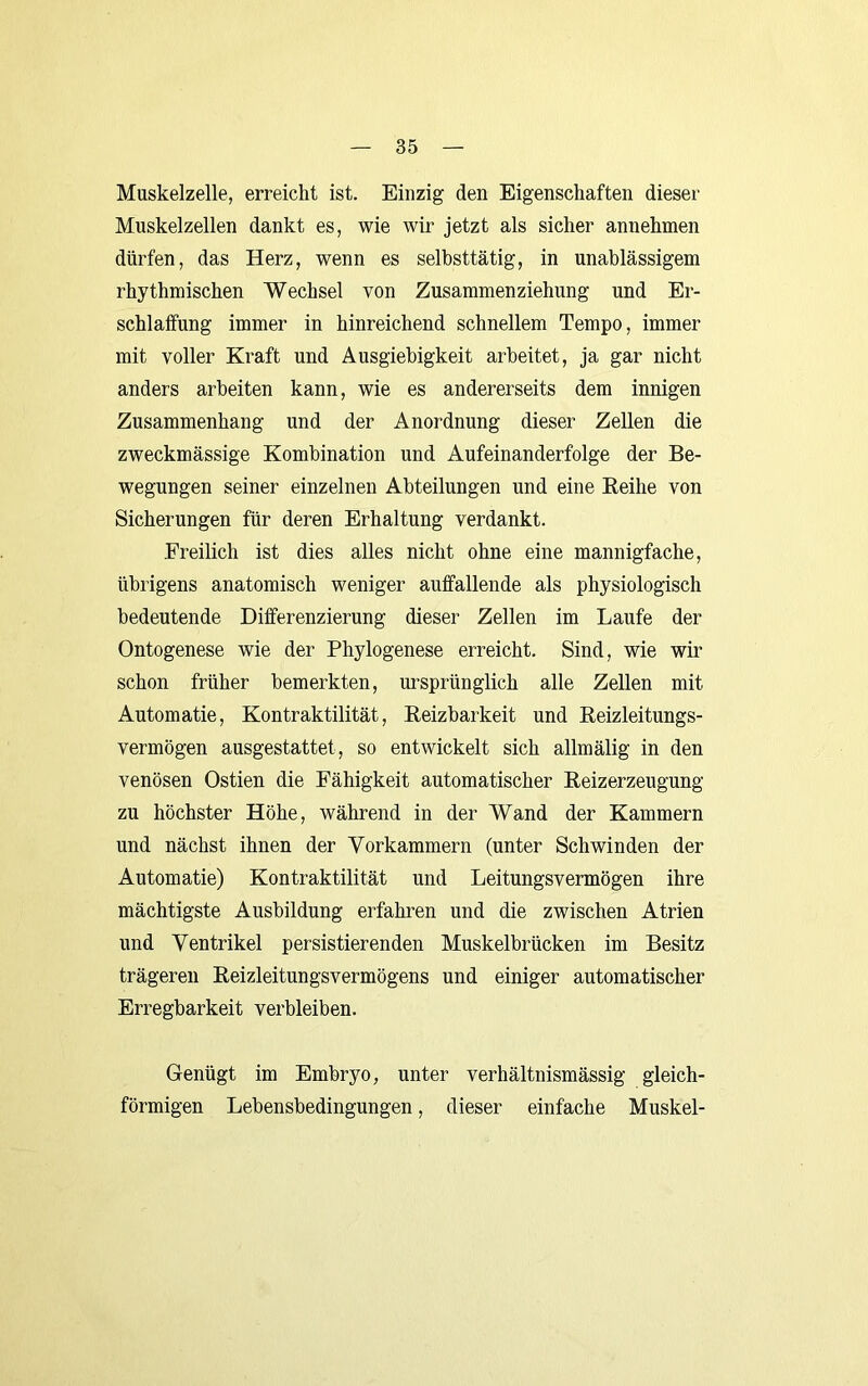 Muskelzelle, erreicht ist. Einzig den Eigenschaften dieser Muskelzellen dankt es, wie wir jetzt als sicher annehmen dürfen, das Herz, wenn es selbsttätig, in unablässigem rhythmischen Wechsel von Zusammenziehung und Er- schlaifung immer in hinreichend schnellem Tempo, immer mit voller Kraft und Ausgiebigkeit arbeitet, ja gar nicht anders arbeiten kann, wie es andererseits dem innigen Zusammenhang und der Anordnung dieser Zellen die zweckmässige Kombination und Aufeinanderfolge der Be- wegungen seiner einzelnen Abteilungen und eine Eeihe von Sicherungen für deren Erhaltung verdankt. Freilich ist dies alles nicht ohne eine mannigfache, übrigens anatomisch weniger auffallende als physiologisch bedeutende Differenzierung dieser Zellen im Laufe der Ontogenese wie der Phylogenese erreicht. Sind, wie wir schon früher bemerkten, m'sprünglich alle Zellen mit Automatie, Kontraktilität, Reizbarkeit und Reizleitungs- vermögen ausgestattet, so entwickelt sich allmälig in den venösen Ostien die Fähigkeit automatischer Reizerzeugung zu höchster Höhe, während in der Wand der Kammern und nächst ihnen der V^orkammern (unter Schwinden der Automatie) Kontraktilität und Leitungsvermögen ihre mächtigste Ausbildung erfahren und die zwischen Atrien lind Ventrikel persistierenden Muskelbrücken im Besitz trägeren Reizleitungsvermögens und einiger automatischer Erregbarkeit verbleiben. Genügt im Embryo, unter verhältnismässig gleich- förmigen Lebensbedingungen, dieser einfache Muskel-