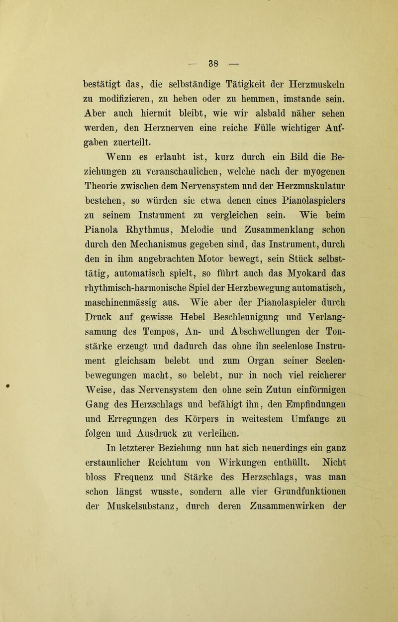 bestätigt das, die selbständige Tätigkeit der Herzmuskeln zu modifizieren, zu heben oder zu hemmen, imstande sein. Aber auch hiermit bleibt, wie wir alsbald näher sehen werden, den Herznerven eine reiche Fülle wichtiger Auf- gaben zuerteilt. Wenn es erlaubt ist, kurz durch ein Bild die Be- ziehungen zu veranschaulichen, welche nach der myogenen Theorie zwischen dem Nervensystem und der Herzmuskulatur bestehen, so würden sie etwa denen eines Pianolaspielers zu seinem Instrument zu vergleichen sein. Wie beim Pianola Ehythmus, Melodie und Zusammenklang schon durch den Mechanismus gegeben sind, das Instrument, durch den in ihm angebrachten Motor bewegt, sein Stück selbst- tätig, automatisch spielt, so führt auch das Myokard das rhythmisch-harmonische Spiel der Herzbewegung automatisch, maschinenmässig aus. Wie aber der Pianolaspieler durch Druck auf gewisse Hebel Beschleunigung und Verlang- samung des Tempos, An- und Abschwellungen der Ton- stärke erzeugt und dadurch das ohne ihn seelenlose Instru- ment gleichsam belebt und zum Organ seiner Seelen- bewegungen macht, so belebt, nur in noch viel reicherer Weise, das Nervensystem den ohne sein Zutun einförmigen Gang des Herzschlags und befähigt ihn, den Empfindungen und Erregungen des Körpers in weitestem Umfange zu folgen und Ausdruck zu verleihen. In letzterer Beziehung nun hat sich neuerdings ein ganz erstaunlicher Eeichtum von Wirkungen enthüllt. Nicht bloss Frequenz und Stärke des Herzschlags, was man schon längst wusste, sondern alle vier Grundfunktionen der Muskelsubstanz, durch deren Zusammenwirken der