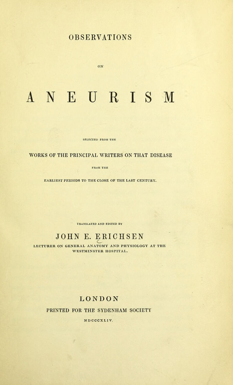 OBSERVATIONS ON ANEURISM SELECTED FROM THE WORKS OF THE PRINCIPAL WRITERS ON THAT DISEASE FROM THE EARLIEST PERIODS TO THE CLOSE OF THE LAST CENTURY. TRANSLATED AND EDITED BY JOHN E. ERICHSEN O LECTURER ON GENERAL ANATOMY AND PHYSIOLOGY AT THE WESTMINSTER HOSPITAL. LONDON PRINTED FOR THE SYDENHAM SOCIETY MDCCCXLIV.