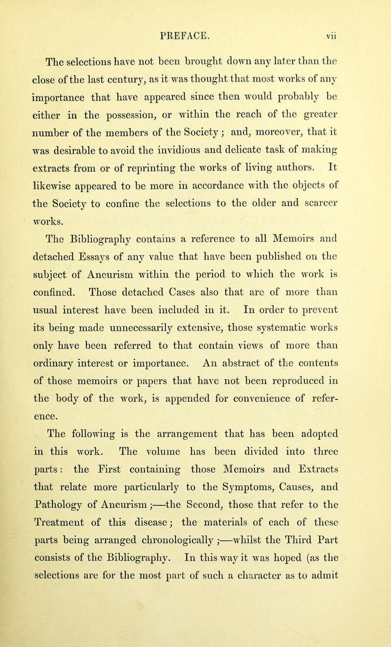 The selections have not been brought down any later than the close of the last century, as it was thought that most works of any importance that have appeared since then would probably be either in the possession, or within the reach of the greater number of the members of the Society; and, moreover, that it was desirable to avoid the invidious and delicate task of making extracts from or of reprinting the works of living authors. It likewise appeared to be more in accordance with the objects of the Society to confine the selections to the older and scarcer works. The Bibliography contains a reference to all Memoirs and detached Essays of any value that have been published on the subject of Aneurism within the period to which the work is confined. Those detached Cases also that are of more than usual interest have been included in it. In order to prevent its being made unnecessarily extensive, those systematic works only have been referred to that contain views of more than ordinary interest or importance. An abstract of the contents of those memoirs or papers that have not been reproduced in the body of the work, is appended for convenience of refer- ence. The following is the arrangement that has been adopted in this work. The volume has been divided into three parts: the First containing those Memoirs and Extracts that relate more particularly to the Symptoms, Causes, and Pathology of Aneurism;—the Second, those that refer to the Treatment of this disease; the materials of each of these parts being arranged chronologically;—whilst the Third Part consists of the Bibliography. In this way it was hoped (as the selections are for the most part of such a character as to admit