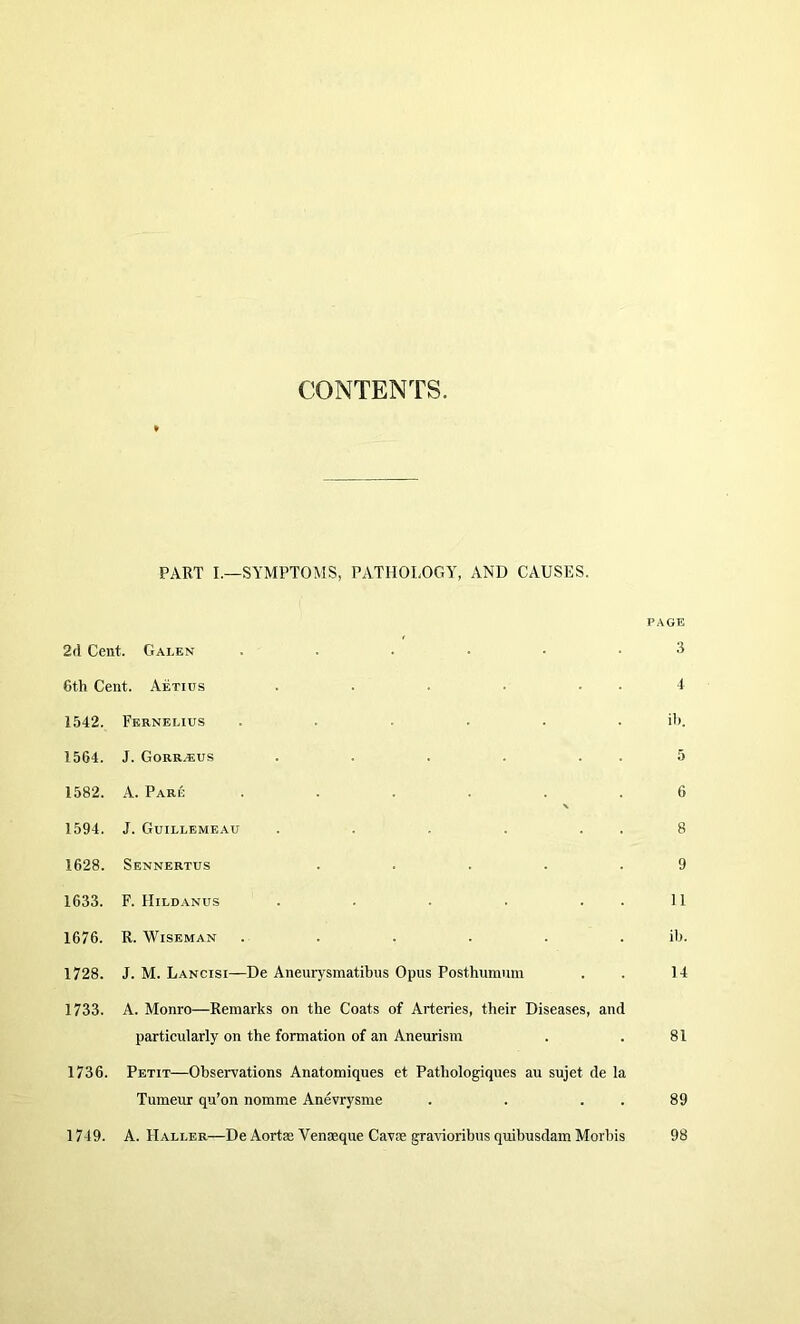 CONTENTS. PART L—SYMPTOMS, PATHOLOGY, AND CAUSES. PAGE 2d Cent. Galen ...... 3 6th Cent. Aetius . . . ■ . . 4 1542. Fkrnelius ...... ib. 1564. J. Gorr.eus . . . . . . 5 1582. A. Pare ...... 6 1594. J. Guillemeau . . . . . . 8 1628. Sennertus ..... 9 1633. F. Hild.vnus . . . . . . 11 1676. R. Wiseman ...... ib. 1728. J. M. Lancisi—De Aneurysmatibus Opus Posthumum 14 1733. A. Monro—Remarks on the Coats of Arteries, their Diseases, and particularly on the formation of an Aneurism 81 1736. Petit—Observations Anatomiques et Pathologiques au sujet de la Tumeur qu’on nomme Anevrysme . . . . 89 1749. A. Haller—De Aortas Venaeque Cavie gravioribus quibusdam Morbis 98