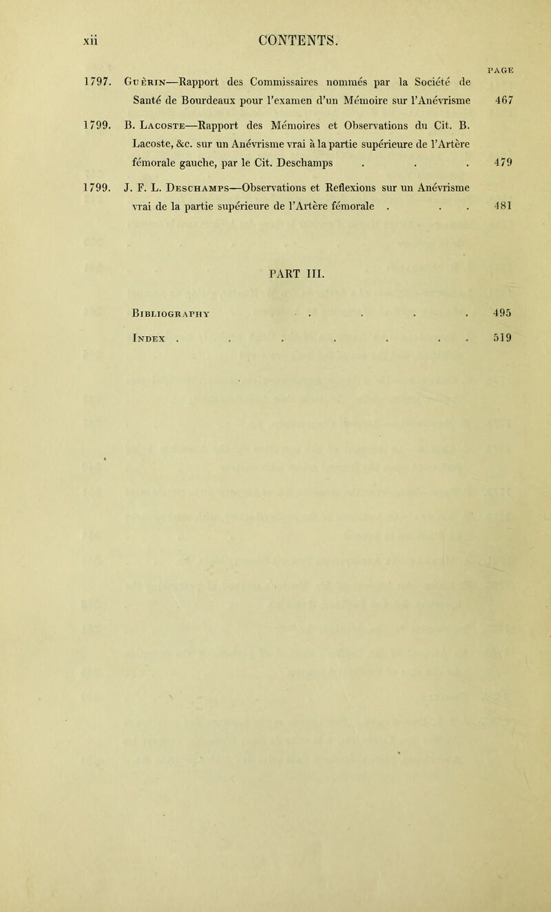 1797. 1799. 1799. PAGE Guerin—Rapport des Conimissaires iiommes par la Societe de Sante de Bourdeaux pour I’exaraen d’uii Memoire sur I’Anevrisine 467 B. Lacoste—Rapport des Memoires et Observations dn Cit. B. Lacoste, &c. sur un Anevi'isme vrai a la partie superieure de I’Artere femorale gauche, par le Cit. Deschamps . . .479 J. F. L. Deschamps—Obsen^ations et Reflexions sur un Anevrisme vrai de la partie superieure de I’Artere femorale . . . 481 PART III. Bibliography . . . . 495 Index . 519