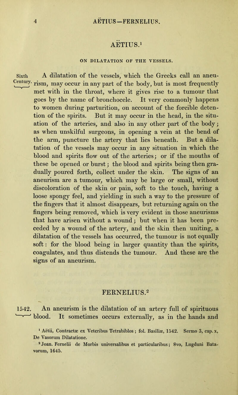 AETIUS.i ON DILATATION OF THE VESSELS. Sixth A dilatation of the vessels^ which the Greeks call an aneu- Century. occur in any part of the body, but is most frequently met with in the throat, where it gives rise to a tumour that goes by the name of hronchocele. It very commonly happens to women during parturition, on account of the forcible deten- tion of the spirits. But it may occur in the head, in the situ- ation of the arteries, and also in any other part of the body; as when unskilful surgeons, in opening a vein at the bend of the arm, puncture the artery that lies beneath. But a dila- tation of the vessels may occur in any situation in which the blood and spirits flow out of the arteries; or if the mouths of these he opened or hurst; the blood and spirits being then gra- dually poured forth, collect under the skin. The signs of an aneurism are a tumour, which may he large or small, without discoloration of the skin or pain, soft to the touch, having a loose spongy feel, and yielding in such a way to the pressure of the fingers that it almost disappears, but returning again on the fingers being removed, which is very evident in those aneurisms that have arisen without a wound; hut when it has been pre- ceded by a wound of the artery, and the skin then uniting, a dilatation of the vessels has occurred, the tumour is not equally soft: for the blood being in larger quantity than the spirits, coagulates, and thus distends the tumour. And these are the signs of an aneurism. FERNELIUS.2 1542. An aneurism is the dilatation of an artery full of spirituous « ' blood. It sometimes occurs externally, as in the hands and ‘ Aetii, Contractae ex Veteribus Tetrabiblos ; fol. Basiliae, 1542. Sermo 3, cap. x, De Vasoriun Dilatatione. *Joan. Fernelii de Morbis universalibus et particularibus; 8vo, Lugduni Bata- vorum, 1645.