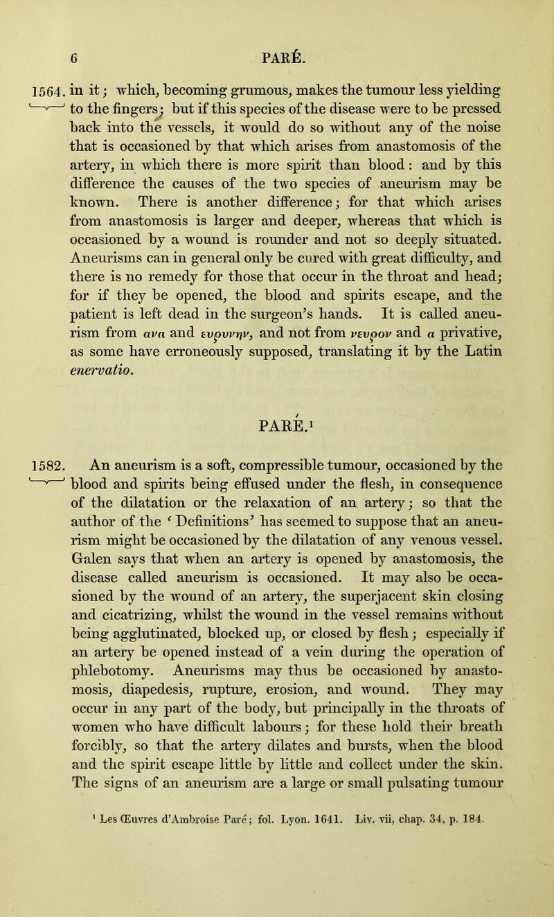 1564. in it j which, becoming grumous, makes the tumour less yielding —'—' to the finger^ but if this species of the disease were to be pressed hack into the vessels, it would do so without any of the noise that is occasioned by that which arises from anastomosis of the artery, in which there is more spirit than blood: and by this difference the causes of the two species of aneurism may be known. There is another difference; for that which arises from anastomosis is larger and deeper, whereas that which is occasioned by a wound is rounder and not so deeply situated. Aneurisms can in general only be cured with great difficulty, and there is no remedy for those that occur in the throat and head; for if they be opened, the blood and spirits escape, and the patient is left dead in the surgeon’s hands. It is called aneu- rism from avn and evpvvriv, and not from vsvpou and a privative, as some have erroneously supposed, translating it by the Latin enervatio. PARE.i 1582. An aneurism is a soft, compressible tumour, occasioned by the ^ ’ blood and spirits being effused under the flesh, in consequence of the dilatation or the relaxation of an artery; so that the author of the ‘ Deflnitions’ has seemed to suppose that an aneu- rism might he occasioned by the dilatation of any venous vessel. Galen says that when an artery is opened by anastomosis, the disease called aneurism is occasioned. It may also be occa- sioned by the wound of an artery, the superjacent skin closing and cicatrizing, whilst the wound in the vessel remains without being agglutinated, blocked up, or closed by flesh; especially if an artery he opened instead of a vein diuing the operation of phlebotomy. Aneurisms may thus be occasioned by anasto- mosis, diapedesis, rupture, erosion, and wound. They may occur in any part of the body, but principally in the throats of women who have difficult labours; for these hold their breath forcibly, so that the artery dilates and hursts, when the blood and the spirit escape little by little and collect under the skin. The signs of an aneurism are a large or small pulsating tumour ’ Les (Euvres d’Ambroise Pare; fob Lyon. 1641. Liv. vii, chap. 34, p. 184.