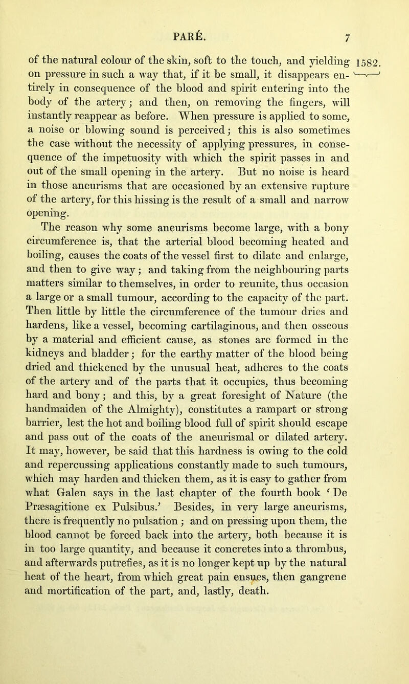 par6. of the natural colour of the skin, soft to the touch, and yielding 1582. on pressure in such a way that, if it be small, it disappears en- '—'—' tirely in consequence of the blood and spirit entering into the body of the artery; and then, on removing the fingers, will instantly reappear as before. When pressure is applied to some, a noise or blowing sound is perceived; this is also sometimes the case without the necessity of applying pressiu’es, in conse- quence of the impetuosity with which the spirit passes in and out of the small opening in the artery. But no noise is heard in those aneurisms that are occasioned by an extensive rupture of the artery, for this hissing is the result of a small and narrow opening. The reason why some aneurisms become large, with a bony circumference is, that the arterial blood becoming heated and boiling, causes the coats of the vessel first to dilate and enlarge, and then to give way; and taking from the neighboring parts matters similar to themselves, in order to reunite, thus occasion a large or a small tumour, according to the capacity of the part. Then httle by little the circumference of the tumour dries and hardens, hke a vessel, becoming cartilaginous, and then osseous by a material and efficient cause, as stones are formed in the kidneys and bladder; for the earthy matter of the blood being dried and thickened by the unusual heat, adheres to the coats of the artery and of the parts that it occupies, thus becoming hard and bony; and this, by a great foresight of Nature (the handmaiden of the Almighty), constitutes a rampart or strong barrier, lest the hot and boiling blood full of spirit should escape and pass out of the coats of the anetuismal or dilated artery. It may, however, be said that this hardness is owing to the cold and repercussing applications constantly made to snch tumours, which may harden and thicken them, as it is easy to gather from what Galen says in the last chapter of the fourth book ‘ De Prsesagitione ex Pulsibus.^ Besides, in very large aneurisms, there is frequently no pulsation; and on pressing upon them, the blood cannot be forced back into the artery, both because it is in too large quantity, and because it concretes into a thrombus, and afterwards putrefies, as it is no longer kept up by the natiual heat of the heart, from which great pain ensues, then gangrene and mortification of the part, and, lastly, death.