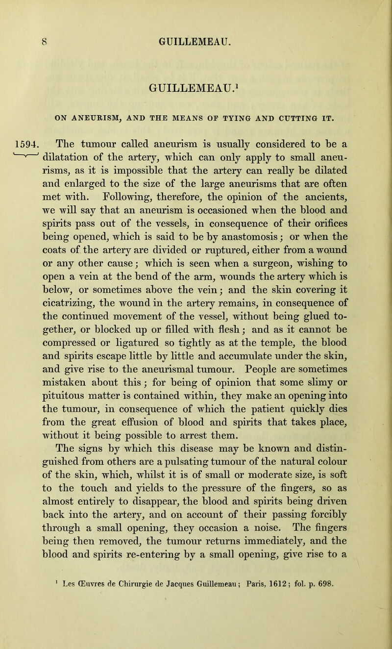 GUILLEMEAU.J ON ANEURISM, AND THE MEANS OF TYING AND CUTTING IT. The tumour called aneurism is usually considered to be a dilatation of the artery, which can only apply to small aneu- risms, as it is impossible that the artery can really he dilated and enlarged to the size of the large aneurisms that are often met with. Following, therefore, the opinion of the ancients, we will say that an aneurism is occasioned when the blood and spirits pass out of the vessels, in consequence of their orifices being opened, which is said to he by anastomosis; or when the coats of the artery are divided or ruptured, either from a wound or any other cause; which is seen when a surgeon, wishing to open a vein at the bend of the arm, wounds the artery which is below, or sometimes above the vein; and the skin covering it cicatrizing, the wound in the artery remains, in consequence of the continued movement of the vessel, without being glued to- gether, or blocked up or filled with flesh; and as it cannot he compressed or ligatured so tightly as at the temple, the blood and spirits escape little by little and accumulate under the skin, and give rise to the aneurismal tumour. People are sometimes mistaken about this; for being of opinion that some slimy or pituitous matter is contained within, they make an opening into the tumour, in consequence of which the patient quickly dies from the great effusion of blood and spirits that takes place, without it being possible to arrest them. The signs by which this disease may be known and distin- guished from others are a pulsating tumour of the natural colour of the skin, which, whilst it is of small or moderate size, is soft to the touch and yields to the pressure of the fingers, so as almost entirely to disappear, the blood and spirits being driven hack into the artery, and on account of their passing forcibly through a small opening, they occasion a noise. The fingers being then removed, the tumour returns immediately, and the blood and spirits re-entering by a small opening, give rise to a ' Les ffiuvres de Chirurgie de Jacques Guillemeau; Paris, 1612; fol. p. 698.