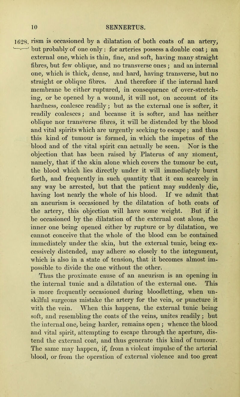 1628. risni is occasioned by a dilatation of both coats of an artery, ——' but probably of one only : for arteries possess a double coat; an external one, which is thin, fine, and soft, having many straight fibres, but few oblique, and no transverse ones; and an internal one, which is thick, dense, and hard, having transverse, but no straight or obhque fibres. And therefore if the internal hard membrane be either ruptured, in consequence of over-stretch- ing, or be opened by a wound, it will not, on account of its hardness, coalesce readily; but as the external one is softer, it readily coalesces; and because it is softer, and has neither oblique nor transverse fibres, it will be distended by the blood and vital spirits which are urgently seeking to escape; and thus this kind of tumour is formed, in which the impetus of the blood and of the vital spirit can actually be seen. Nor is the objection that has been raised by Platerus of any moment, namely, that if the skin alone which covers the tumour be cut, the blood which lies directly under it will immediately burst forth, and frequently in such quantity that it can scarcely in any way be arrested, but that the patient may suddenly die, having lost nearly the whole of his blood. If we admit that an aneurism is occasioned by the dilatation of both coats of the artery, this objection will have some weight. But if it be occasioned by the dilatation of the external coat alone, the inner one being opened either by rupture or by dilatation, we cannot conceive that the whole of the blood can be contained immediately under the skin, but the external tunic, being ex- cessively distended, may adhere so closely to the integument, which is also in a state of tension, that it becomes almost im- possible to divide the one without the other. Thus the proximate cause of an aneurism is an opening in the internal tunic and a dilatation of the external one. This is more frequently occasioned during bloodletting, when un- skilful surgeons mistake the artery for the vein, or puncture it with the vein. When this happens, the external tunic being soft, and resembling the coats of the veins, unites readily; but the internal one, being harder, remains open; whence the blood and vital spirit, attempting to escape throngh the aperture, dis- tend the external coat, and thus generate this kind of tumour. The same may happen, if, from a ^dolent impulse of the arterial blood, or from the operation of external violence and too great