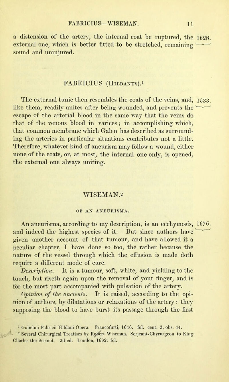 a distension of the artery, the internal coat be ruptured, the 1628. external one, which is better fitted to he stretched, remaining '——' sound and uninjured. FABRICIUS (Hildanus).i The external tunic then resembles the coats of the veins, and, 1533. like them, readily unites after being wounded, and prevents the '—*—' escape of the arterial blood in the same way that the veins do that of the venous blood in varices; in accomplishing which, that common membrane which Galen has described as surround- ing the arteries in particular situations contributes not a little. Therefore, whatever kind of aneurism may follow a wound, either none of the coats, or, at most, the internal one only, is opened, the external one always uniting. WISEMAN.2 OF AN ANEURISMA. An aneurisma, according to my description, is an ecchymosis, 1676. and indeed the highest species of it. But since authors have ' ^ given another account of that tumom', and have allowed it a peculiar chapter, I have done so too, the rather because the nature of the vessel through which the effusion is made doth require a different mode of cure. Description. It is a tumour, soft, white, and yielding to the touch, but riseth again upon the removal of your finger, and is for the most part accompanied Avith pulsation of the artery. Opinion of the ancients. It is raised, according to the opi- nion of authors, by dilatations or relaxations of the artery : they supposing the blood to have burst its passage through the first ' Gulielmi Fabricii Hildani Opera. Francofnrti, 1646. fol. cent. 3, obs. 44. ° Several Cbirurgical Treatises by R^ert Wiseman, Serjeant-Chyi'urgeou to King Charles the Second. 2d ed. London, 1692. fol.