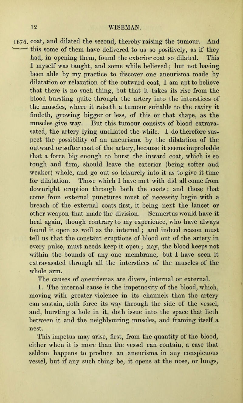 1676. coat, and dilated the second, thereby raising the tumour. And ' ' this some of them have delivered to us so positively, as if they had, in opening them, found the exterior coat so dilated. This I myself was taught, and some while believed; but not having been able by my practice to discover one aneurisma made by dilatation or relaxation of the outward coat, I am apt to believe that there is no such thing, hut that it takes its rise from the blood bursting quite through the artery into the interstices of the muscles, where it raiseth a tumour suitable to the cavity it findeth, growing bigger or less, of this or that shape, as the muscles give way. But this tumour consists of blood extrava- sated, the artery lying undilated the while. I do therefore sus- pect the possibility of an aneurisma by the dilatation of the outward or softer coat of the artery, because it seems improbable that a force big enough to burst the inward coat, which is so tough and firm, should leave the exterior (being softer and weaker) whole, and go out so leisurely into it as to give it time for dilatation. Those which I have met with did all come from downright eruption through both the coats; and those that come from external punctures must of necessity begin with a breach of the external coats first, it being next the lancet or other weapon that made the division. Sennertus would have it heal again, though contrary to my experience, who have always found it open as well as the internal; and indeed reason must tell us that the constant eruptions of blood out of the artery in every pulse, must needs keep it open; nay, the blood keeps not within the bounds of any one membrane, but I have seen it extravasated through all the interstices of the muscles of the whole arm. The causes of aneurismas are divers, internal or external. 1. The internal cause is the impetuosity of the blood, which, moving with greater violence in its channels than the artery can sustain, doth force its way through the side of the vessel, and, bursting a hole in it, doth issue into the space that lieth between it and the neighbouring muscles, and framing itself a nest. This impetus may arise, first, from the quantity of the blood, either when it is more than the vessel can contain, a case that seldom happens to produce an aneurisma in any conspicuous vessel, hut if any such thing be, it opens at the nose, or lungs,