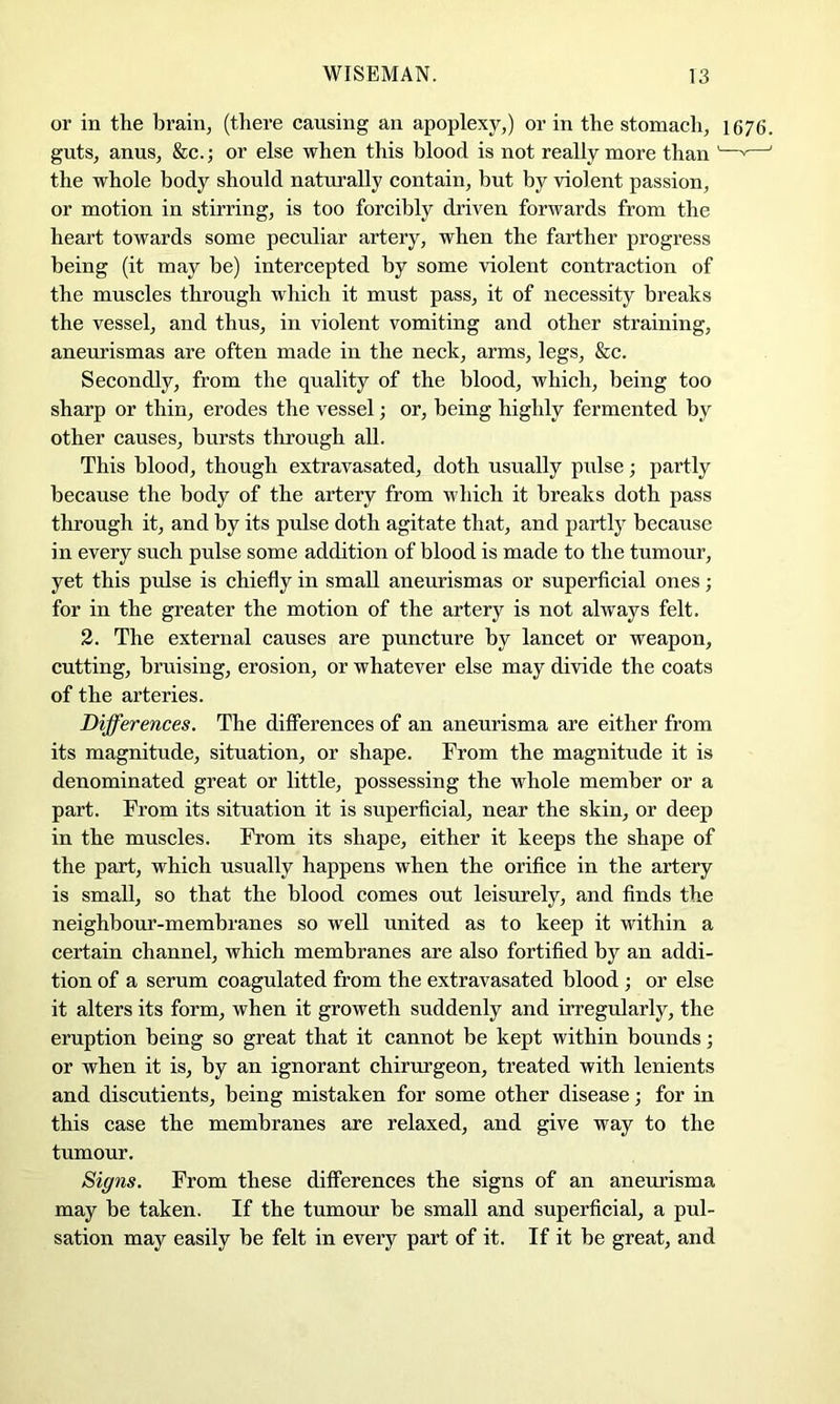 or in the brain, (there causing an apoplexy,) or in the stomach, 1676. guts, anus, &c.; or else when this blood is not really more than '—^—' the whole body should naturally contain, hut by violent passion, or motion in stirring, is too forcibly driven forwards from the heart towards some peculiar artery, when the farther progress being (it may be) intercepted by some violent contraction of the muscles through which it must pass, it of necessity breaks the vessel, and thus, in violent vomiting and other straining, aneurismas are often made in the neck, arms, legs, &c. Secondly, from the quality of the blood, which, being too sharp or thin, erodes the vessel; or, being highly fermented by other causes, bursts through all. This blood, though extravasated, doth usually pulse; partly because the body of the artery from which it breaks doth pass through it, and by its pulse doth agitate that, and partly because in every such pulse some addition of blood is made to the tumour, yet this pulse is chiefly in small aneurismas or superficial ones; for in the greater the motion of the artery is not always felt. 3. The external causes are puncture by lancet or weapon, cutting, bruising, erosion, or whatever else may divide the coats of the arteries. Differences. The differences of an aneurisma are either from its magnitude, situation, or shape. From the magnitude it is denominated great or little, possessing the whole member or a part. From its situation it is superficial, near the skin, or deep in the muscles. From its shape, either it keeps the shape of the part, which usually happens when the orifice in the artery is small, so that the blood comes out leisurely, and finds the neighbour-membranes so well united as to keep it within a certain channel, which membranes are also fortified by an addi- tion of a serum coagulated from the extravasated blood ; or else it alters its form, when it groweth suddenly and irregularly, the eruption being so great that it cannot be kept within bounds; or when it is, by an ignorant chirurgeon, treated with lenients and discutients, being mistaken for some other disease; for in this case the membranes are relaxed, and give way to the tumour. Signs. From these differences the signs of an aneurisma may be taken. If the tumour be small and superficial, a pul- sation may easily he felt in every part of it. If it be great, and