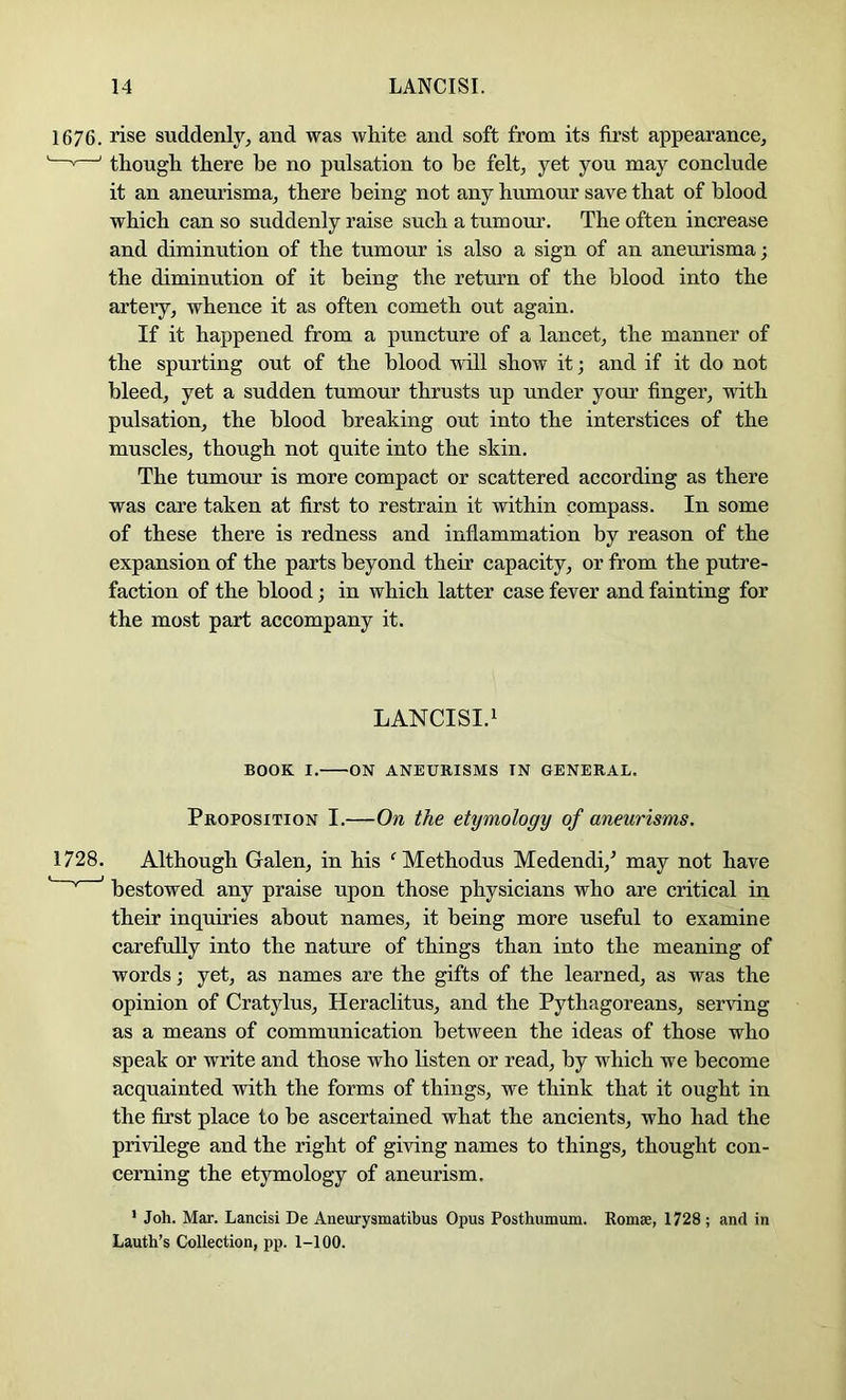 1676. rise suddenly, and was white and soft from its first appearance, —»—' though there be no pulsation to be felt, yet you may conclude it an aneurisma, there being not any humour save that of blood which can so suddenly raise such a tumour. The often increase and diminution of the tumour is also a sign of an aneurisma; the diminution of it being the return of the blood into the artery, whence it as often cometh out again. If it happened from a puncture of a lancet, the manner of the spurting out of the blood wall show it; and if it do not bleed, yet a sudden tumour thrusts up under your finger, with pulsation, the blood breaking out into the interstices of the muscles, though not quite into the skin. The tumour is more compact or scattered according as there was care taken at first to restrain it within compass. In some of these there is redness and inflammation by reason of the expansion of the parts beyond their capacity, or from the putre- faction of the blood; in which latter case fever and fainting for the most part accompany it. LANCISI.i BOOK I. ^ON ANEURISMS IN GENERAL. Proposition I.—On the etymology of aneurisms. 1728. Although Galen, in his 'Methodus Medendi,^ may not have ' bestowed any praise upon those physicians who are critical in their inquiries about names, it being more useful to examine carefully into the nature of things than into the meaning of words; yet, as names are the gifts of the learned, as was the opinion of Cratylus, Heraclitus, and the Pythagoreans, serving as a means of communication between the ideas of those who speak or write and those who listen or read, by which we become acquainted with the forms of things, we think that it ought in the first place to be ascertained what the ancients, who had the privilege and the right of giring names to things, thought con- cerning the etymology of aneurism. ' Joh. Mar. Lancisi De Aneurysmatibus Opus Posthumum. Romae, 1728; and in Lauth’s Collection, pp. 1-100.
