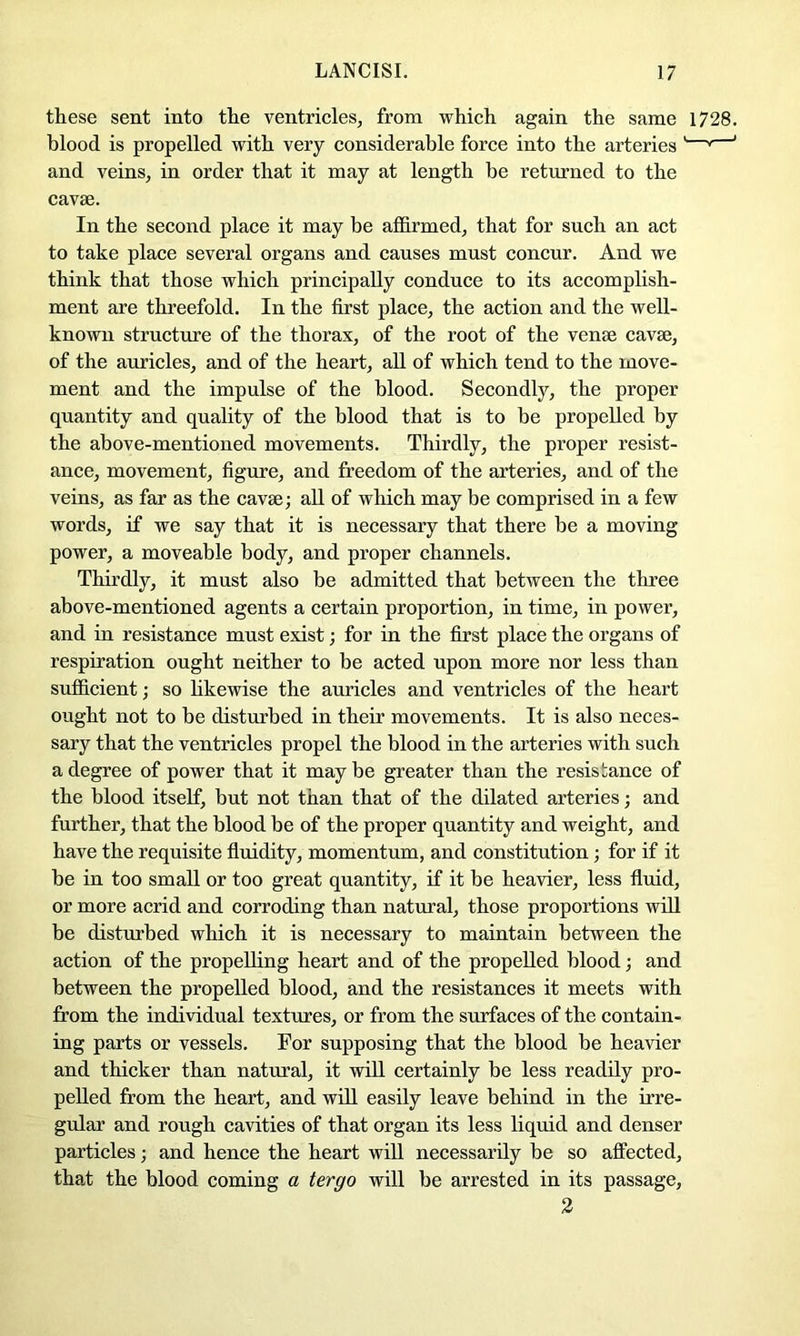 these sent into the ventricles, from which again the same 1728. blood is propelled with very considerable force into the arteries '—' ' and veins, in order that it may at length be returned to the cavae. In the second place it may be affirmed, that for such an act to take place several organs and causes must concur. And we think that those which principally conduce to its accomplish- ment are threefold. In the first place, the action and the well- known structure of the thorax, of the root of the venae cavae, of the auricles, and of the heart, all of which tend to the move- ment and the impulse of the blood. Secondly, the proper quantity and quality of the blood that is to be propelled by the above-mentioned movements. Thirdly, the proper resist- ance, movement, figure, and freedom of the arteries, and of the veins, as far as the cavae; all of which may be comprised in a few words, if we say that it is necessary that there be a moving power, a moveable body, and proper channels. Thirdly, it must also be admitted that between the three above-mentioned agents a certain proportion, in time, in power, and in resistance must exist; for in the first place the organs of respiration ought neither to be acted upon more nor less than sufficient; so hkewise the auricles and ventricles of the heart ought not to be disturbed in their movements. It is also neces- sary that the ventricles propel the blood in the arteries with such a degree of power that it maybe greater than the resistance of the blood itself, but not than that of the dilated arteries; and further, that the blood be of the proper quantity and weight, and have the requisite fluidity, momentum, and constitution; for if it be in too small or too great quantity, if it be heavier, less fluid, or more acrid and corroding than natural, those proportions wdl be disturbed which it is necessary to maintain between the action of the propelling heart and of the propelled blood; and between the propelled blood, and the resistances it meets with from the individual textures, or from the surfaces of the contain- ing parts or vessels. For supposing that the blood be heavier and thicker than natural, it will certainly be less readily pro- pelled from the heart, and will easily leave behind in the irre- gular and rough cavities of that organ its less liquid and denser particles; and hence the heart will necessarily be so affected, that the blood coming a tergo will be arrested in its passage, 3