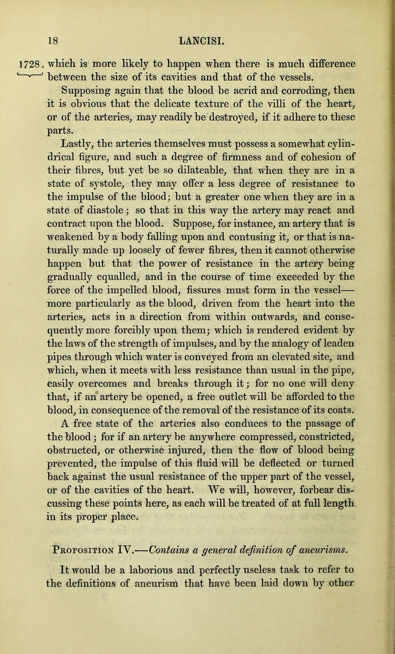 1728. wMch is more likely to happen when there is much difference ' * ' between the size of its cavities and that of the vessels. Supposing again that the blood he acrid and corroding, then it is obvious that the delicate texture of the villi of the heart, or of the arteries, may readily he destroyed, if it adhere to these parts. Lastly, the arteries themselves must possess a somewhat cylin- drical figure, and such a degree of firmness and of cohesion of their fibres, but yet be so dilateable, that when they are in a state of systole, they may offer a less degree of resistance to the impulse of the blood; but a greater one when they are in a state of diastole ; so that in this way the artery may react and contract upon the blood. Suppose, for instance, an artery that is weakened by a body falling upon and contusing it, or that is na- turally made up loosely of fewer fibres, then it cannot otherwise happen but that the power of resistance in the artery being gradually equalled, and in the course of time exceeded by the force of the impelled blood, fissures must form in the vessel— more particularly as the blood, driven from the heart into the arteries, acts in a direction from within outwards, and conse- quently more forcibly upon them; which is rendered evident by the laws of the strength of impulses, and by the analogy of leaden pipes through which water is conveyed from an elevated site, and which, when it meets with less resistance than usual in the pipe, easily overcomes and breaks through it; for no one will deny that, if an artery be opened, a free outlet will be afforded to the blood, in consequence of the removal of the resistance of its coats. A free state of the arteries also conduces to the passage of the blood; for if an artery be anywhere compressed, constricted, obstructed, or otherwise injured, then the flow of blood being prevented, the impulse of this fluid will be deflected or turned back against the usual resistance of the upper part of the vessel, or of the cavities of the heart. We wiU, however, forbear dis- cussing these points here, as each will be treated of at full length in its proper place. Proposition IV.—Contains a general definition of aneurisms. It would be a laborious and perfectly useless task to refer to the definitions of aneurism that have been laid down by other