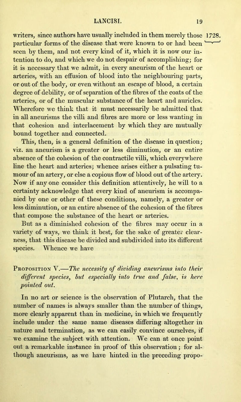 writers, since authors have usually mcliided in them merely those 1728. particular forms of the disease that were known to or had been ' ^ ' seen by them, and not every kind of it, which it is now OTir in- tention to do, and which we do not despair of accomplishing; for it is necessary that we admit, in every aneurism of the heart or arteries, with an eflFusion of blood into the neighbouring parts, or out of the body, or even without an escape of blood, a certain degree of debility, or of separation of the fibres of the coats of the arteries, or of the muscular substance of the heart and auricles. Wherefore we think that it must necessarily be admitted that in all aneurisms the villi and fibres are more or less wanting in that cohesion and interlacement by which they are mutually bound together and connected. This, then, is a general definition of the disease in question; viz. an aneurism is a greater or less diminution, or an entire absence of the cohesion of the contractile villi, which everywhere line the heart and arteries; whence arises either a pulsating tu- mour of an artery, or else a copious flow of blood out of the artery. Now if any one consider this definition attentively, he will to a certainty acknowledge that every kind of aneurism is accompa- nied by one or other of these conditions, namely, a greater or less diminution, or an entire absence of the cohesion of the fibres that compose the substance of the heart or arteries. But as a diminished cohesion of the fibres may occur in a variety of ways, we think it best, for the sake of greater clear- ness, that this disease be divided and subdivided into its different species. Whence we have Proposition V.—The necessity of dividing aneurisms into their different species, but especially into true and false, is here pointed out. In no art or science is the observation of Plutarch, that the number of names is always smaller than the number of things, more clearly apparent than in medicine, in which we frequently include under the same name diseases differing altogether in nature and termination, as we can easily convince ourselves, if we examine the subject with attention. We can at once point out a remarkable instance in proof of this observation; for al- though aneurisms, as we have hinted in the preceding propo-