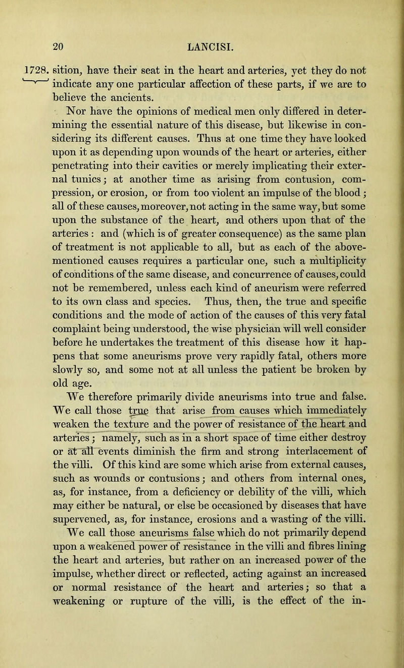 1728. sition, have their seat in the heart and arteries, yet they do not ^ ' indicate any one particular affection of these parts, if we are to believe the ancients. Nor have the opinions of medical men only differed in deter- mining the essential nature of this disease, but likewise in con- sidering its different causes. Thus at one time they have looked upon it as depending upon wounds of the heart or arteries, either penetrating into their cavities or merely implicating their exter- nal tunics; at another time as arising from contusion, com- pression, or erosion, or from too violent an impulse of the blood; all of these causes, moreover, not acting in the same way, but some upon the substance of the heart, and others upon that of the arteries ; and (which is of greater consequence) as the same plan of treatment is not applicable to all, but as each of the above- mentioned causes requires a particular one, such a multiplicity of conditions of the same disease, and concurrence of causes, could not be remembered, unless each kind of aneurism were referred to its own class and species. Thus, then, the true and specific conditions and the mode of action of the causes of this very fatal complaint being understood, the wise physician will well consider before he undertakes the treatment of this disease how it hap- pens that some aneurisms prove very rapidly fatal, others more slowly so, and some not at all unless the patient be broken by old age. We therefore primarily divide aneurisms into true and false. We call those tone that arise from causes which immediately weaken the texture and the power of resistance of the heart and arteries ; namely, such as in a short space of time either destroy or at ^11 events diminish the firm and strong interlacement of the villi. Of this kind are some which arise from external causes, such as wounds or contusions; and others from internal ones, as, for instance, from a deficiency or debility of the viUi, which may either be natural, or else be occasioned by diseases that have supervened, as, for instance, erosions and a wasting of the villi. We call those aneurisms false which do not primarily depend upon a weakened power of resistance in the viUi and fibres fining the heart and arteries, but rather on an increased power of the impulse, whether direct or reflected, acting against an increased or normal resistance of the heart and arteries; so that a weakening or rupture of the viUi, is the effect of the in-