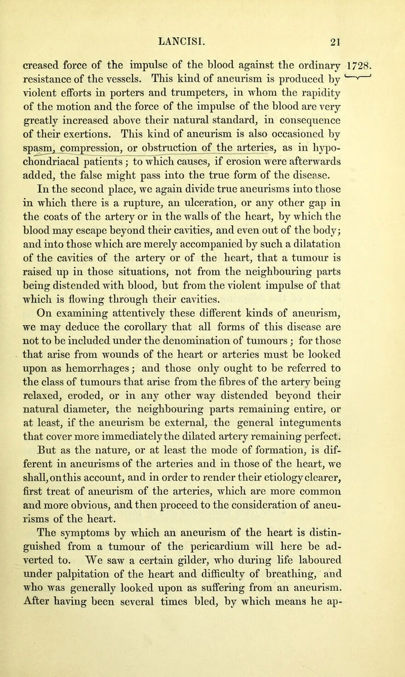 creased force of the impulse of the blood against the ordinary 1728. resistance of the vessels. This kind of aneurism is produced by ' '' ' violent efforts in porters and trumpeters, in whom the rapidity of the motion and the force of the impulse of the blood are very greatly increased above their natural standard, in consequence of their exertions. This kind of aneurism is also occasioned by spasm, compression, or obstruction of the arteries, as in hypo- chondriacal patients; to which causes, if erosion were afterwards added, the false might pass into the true form of the disease. In the second place, we again divide true aueurisms into those in which there is a rupture, an ulceration, or any other gap in the coats of the artery or in the walls of the heart, by which the blood may escape beyond their cavities, and even out of the body; and into those which are merely accompanied by such a dilatation of the cavities of the artery or of the heart, that a tumour is raised up in those situations, not from the neighbouring parts being distended with blood, but from the violent impulse of that which is flowing through their cavities. On examining attentively these different kinds of aneurism, we may deduce the corollary that all forms of this disease are not to be included under the denomination of tumours ; for those that arise from wounds of the heart or arteries must be looked upon as hemorrhages; and those only ought to be referred to the class of tumours that arise from the fibres of the artery being relaxed, eroded, or in any other way distended beyond their natural diameter, the neighbouring parts remaining entire, or at least, if the aneurism be external, the general integuments that cover more immediately the dilated artery remaining perfect. But as the nature, or at least the mode of formation, is dif- ferent in aneurisms of the arteries and in those of the heart, we shall, on this account, and in order to render their etiology clearer, first treat of aneurism of the arteries, which are more common and more obvious, and then proceed to the consideration of aneu- risms of the heart. The symptoms by which an aneurism of the heart is distin- guished from a tumour of the pericardium will here be ad- verted to. We saw a certain gilder, who during life laboured under palpitation of the heart and difficulty of breathing, and who was generally looked upon as suffering from an aneurism. After having been several times bled, by which means he ap-