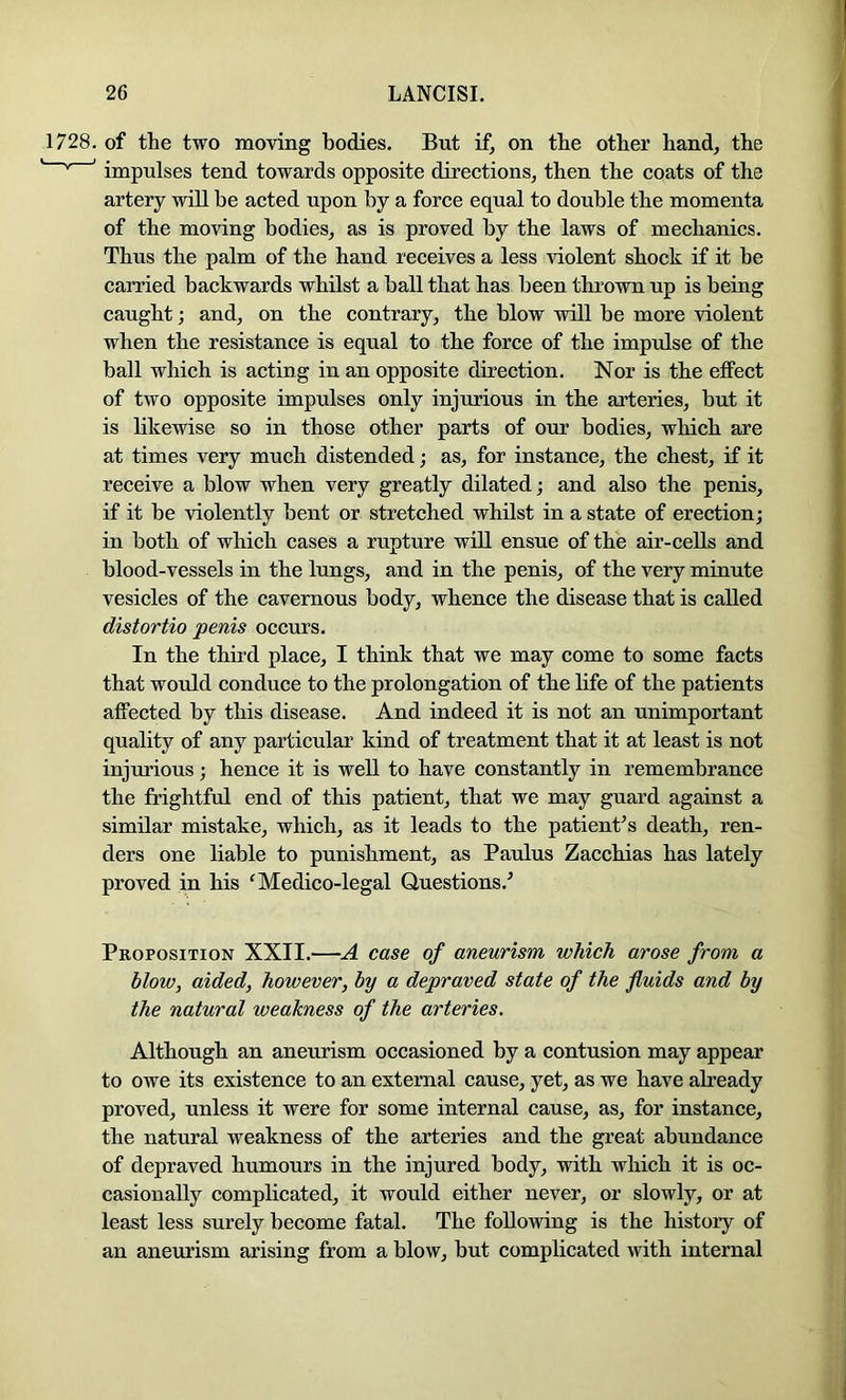 1728. of the two moving bodies. But if, on the other hand, the ' ’ impulses tend towards opposite directions, then the coats of the artery will be acted upon by a force equal to double the momenta of the moving bodies, as is proved by the laws of mechanics. Thus the palm of the hand receives a less violent shock if it be carried backwards whilst a ball that has been thrown up is being caught; and, on the contrary, the blow will be more violent when the resistance is equal to the force of the impulse of the ball which is acting in an opposite direction. Nor is the effect of two opposite impulses only injurious in the arteries, but it is likewise so in those other parts of our bodies, which are at times very much distended; as, for instance, the chest, if it receive a blow when very greatly dilated; and also the penis, if it be violently bent or stretched whilst in a state of erection; in both of which cases a rupture will ensue of the air-cells and blood-vessels in the lungs, and in the penis, of the very minute vesicles of the cavernous body, whence the disease that is called distortio penis occurs. In the third place, I think that we may come to some facts that would conduce to the prolongation of the life of the patients affected by this disease. And indeed it is not an unimportant quality of any particular kind of treatment that it at least is not injurious; hence it is well to have constantly in remembrance the frightful end of this patient, that we may guard against a similar mistake, which, as it leads to the patient^ s death, ren- ders one liable to punishment, as Paulus Zacchias has lately proved in his ^Medico-legal Questions.’ Proposition XXII.—A case of aneurism which arose from a blow, aided, however, by a depraved state of the fluids and by the natural weakness of the arteries. Although an aneurism occasioned by a contusion may appear to owe its existence to an external cause, yet, as we have already proved, unless it were for some internal cause, as, for instance, the natural weakness of the arteries and the great abundance of depraved humours in the injured body, with which it is oc- casionally complicated, it would either never, or slowly, or at least less surely become fatal. The following is the history of an aneurism arising from a blow, but complicated with internal