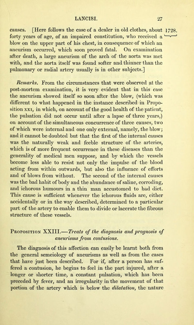 causes. [Here follows tlie case of a dealer in old clothes, about 1728, forty years of age, of an impaired eonstitution, who received a '—^—’ blow on the upper part of his chest, in eonsequence of which an aneurism occurred, which soon proved fatal. On examination after death, a large aneurism of the arch of the aorta was met with, and the aorta itself was found softer and thinner than the pulmonary or radial artery usually is in other subjects.] Remarks. From the circumstanees that were observed at the post-mortem examination, it is very evident that in this case the aneurism showed itself so soon after the blow, (which was different to what happened in the instanee described in Propo- sition XXI, in which, on account of the good health of the patient, the pulsation did not occur until after a lapse of three years,) on account of the simultaneous concurrence of three causes, two of which were internal and one only external, namely, the blow; and it cannot be doubted but that the first of the internal causes was the naturally weak and feeble structure of the arteries, which is of more frequent occurrence in these diseases than the generality of medical men suppose, and by which the vessels become less able to resist not only the impulse of the blood acting from within outwards, but also the infiuence of efforts and of blows from vrithout. The second of the internal causes was the bad habit of body and the abundance of saline, corroding, and ichorous humours in a thin man accustomed to bad diet. This cause is sufficient whenever the ichorous fluids are, either accidentally or in the way described, determined to a particular part of the artery to enable them to divide or lacerate the fibrous strueture of these vessels. Proposition XXIII.—Treats of the diagnosis and prognosis of aifieurisms from contusions. The diagnosis of this affection can easily be learnt both from the general semeiology of aneurisms as well as from the cases that have just been deseribed. For if, after a person has suf- fered a contusion, he begins to feel in the part injured, after a longer or shorter time, a constant pulsation, which has been preceded by fever, and an irregularity in the movement of that portion of the artery which is below the dilatation, the nature