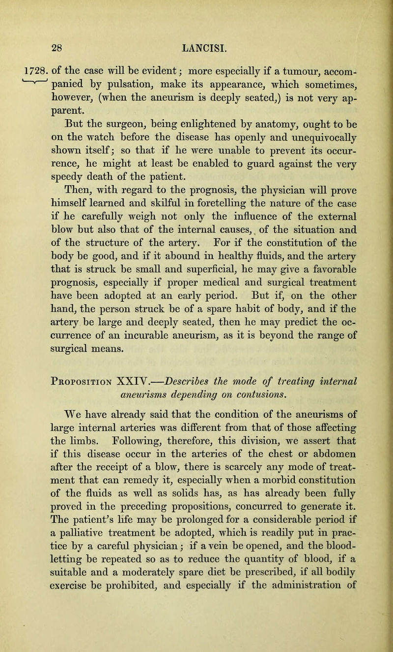 1728. of the case will be evident; more especially if a tumour, accom- ' panied by pulsation, make its appearance, which sometimes, however, (when the aneurism is deeply seated,) is not very ap- parent. But the surgeon, being enlightened by anatomy, ought to be on the watch before the disease has openly and unequivocally shown itself; so that if he were unable to prevent its occur- rence, he might at least be enabled to guard against the very speedy death of the patient. Then, with regard to the prognosis, the physician will prove himself learned and skilful in foretelling the nature of the case if he carefully weigh not only the influence of the external blow but also that of the internal causes,^ of the situation and of the structure of the artery. For if the constitution of the body be good, and if it abound in healthy fluids, and the artery that is struck be small and superflcial, he may give a favorable prognosis, especially if proper medical and surgical treatment have been adopted at an early period. But if, on the other hand, the person struck be of a spare habit of body, and if the artery be large and deeply seated, then he may predict the oc- currence of an incurable aneurism, as it is beyond the range of surgical means. Proposition XXIV.—Describes the mode of treating internal aneurisms depending on contusions. We have already said that the condition of the aneurisms of large internal arteries was different from that of those affecting the limbs. Following, therefore, this division, we assert that if this disease occur in the arteries of the chest or abdomen after the receipt of a blow, there is scarcely any mode of treat- ment that can remedy it, especially when a morbid constitution of the fluids as well as solids has, as has already been fully proved in the preceding propositions, concurred to generate it. The patienPs life may be prolonged for a considerable period if a palliative treatment be adopted, which is readily put in prac- tice by a careful physician; if a vein be opened, and the blood- letting be repeated so as to reduce the quantity of blood, if a suitable and a moderately spare diet be prescribed, if aU bodily exercise be prohibited, and especially if the administration of