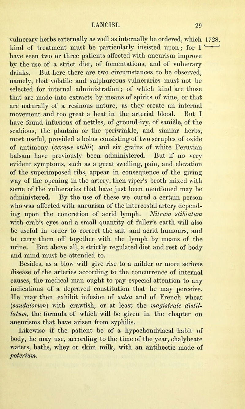 vulnerary herbs externally as well as internally be ordered, which 1728. kind of treatment must he particularly insisted upon; for I ' ' have seen two or three patients affected with aneurism improve by the use of a strict diet, of fomentations, and of vulnerary drinks. But here there are two circumstances to be observed, namely, that volatile and sulphureous vulneraries must not be selected for internal administration; of which kind are those that are made into extracts by means of spirits of wine, or that are naturally of a resinous nature, as they create an internal movement and too great a heat in the arterial blood. But I have found infusions of nettles, of ground-ivy, of saniele, of the scabious, the plantain or the periwinkle, and similar herbs, most useful, provided a bolus consisting of two scruples of oxide of antimony {ceruses stibii) and six grains of white Peruvian balsam have previously been administered. But if no very evident symptoms, such as a great swelhng, pain, and elevation of the superimposed ribs, appear in consequence of the giving way of the opening in the artery, then viper’s broth mixed with some of the vulneraries that have just been mentioned may be administered. By the use of these we cured a certain person who was affected with aneurism of the intercostal artery depend- ing upon the concretion of acrid lymph. Nitrum stibiatum with crab’s eyes and a small quantity of fuller’s earth will also he useful in order to correct the salt and acrid humours, and to carry them off together with the lymph by means of the urine. But above all, a strictly regulated diet and rest of body and mind must be attended to. Besides, as a blow will give rise to a milder or more serious disease of the arteries according to the concurrence of internal causes, the medical man ought to pay especial attention to any indications of a depraved constitution that he may perceive. He may then exhibit infusion of salsa and of French wheat {sandalorum) with crawfish, or at least the magistrale distil- latum, the formula of which will be given in the chapter on aneurisms that have arisen from syphilis. Likewise if the patient be of a hypochondriacal habit of body, he may use, according to the time of the year, chalybeate waters, baths, whey or skim milk, with an antihectic made of poterium.