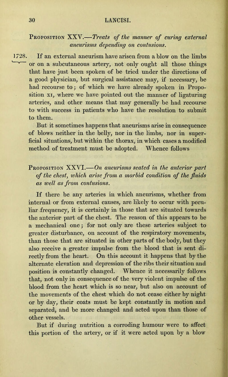 Proposition XXV.—Treats of the manner of caring external aneurisms depending on contusions. If an external aneurism have arisen from a blow on the limbs or on a subcutaneous artery, not only ought all those things that have just been spoken of he tried under the directions of a good physician, but surgical assistance may, if necessary, be had recourse to; of which we have aheady spoken in Propo- sition XI, where we have pointed out the manner of hgaturing arteries, and other means that may generally be had recourse to with success in patients who have the resolution to submit to them. But it sometimes happens that aneurisms arise in consequence of blows neither in the belly, nor in the limbs, nor in super- ficial situations, hut within the thorax, in which cases a modified method of treatment must be adopted. Whence follows Proposition XXVI.—On aneurisms seated in the anterior part of the chest, which arise from a morbid condition of the fluids as well as from contusions. If there be any arteries in which aneurisms, whether from internal or from external causes, are likely to occur with pecu- liar frequency, it is certainly in those that are situated towards the anterior part of the chest. The reason of this appears to be a mechanical one; for not only are these arteries subject to greater distohance, on account of the respiratory movements, than those that are situated in other parts of the body, but they also receive a greater impulse from the blood that is sent di- rectly from the heart. On this account it happens that by the alternate elevation and depression of the ribs their situation and position is constantly changed. Whence it necessarily follows that, not only in consequence of the very violent impulse of the blood from the heart which is so near, but also on account of the movements of the chest which do not cease either by night or by day, their coats must be kept constantly in motion and separated, and be more changed and acted upon than those of other vessels. But if during nutrition a corroding humour were to alFect this portion of the artery, or if it were acted upon by a blow