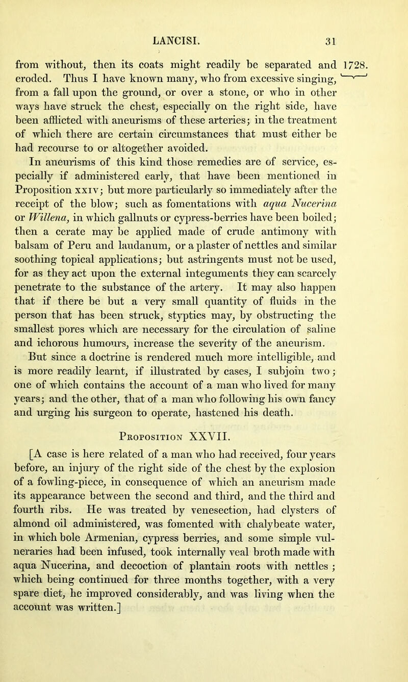 from without, then its coats might readily be separated and 1728. eroded. Thus I have known many, who from excessive singing, ' ' ' from a fall upon the ground, or over a stone, or who in other ways have struck the chest, especially on the right side, have been afflicted with aneurisms of these arteries; in the treatment of which there are certain circumstances that must either be had recourse to or altogether avoided. In aneurisms of this kind those remedies are of service, es- pecially if administered early, that have been mentioned in Proposition xxiv; but more particularly so immediately after the receipt of the blow; such as fomentations with aqua Nucerina or Willena, in which gallnuts or cypress-berries have been boiled; then a cerate may be apphed made of crude antimony with balsam of Peru and laudanum, or a plaster of nettles and similar soothing topical applications; but astringents must not be used, for as they act upon the external integuments they can scarcely penetrate to the substance of the artery. It may also happen that if there be but a very small quantity of fluids in the person that has been struck, styptics may, by obstructing the smallest pores which are necessary for the circulation of saline and ichorous humours, increase the severity of the aneurism. But since a doctrine is rendered much more intelligible, and is more readily learnt, if illustrated by cases, I subjoin two; one of which contains the account of a man who lived for many years; and the other, that of a man who following his own fancy and urging Iris surgeon to operate, hastened his death. Proposition XXVII. [A case is here related of a man who had received, four years before, an injury of the right side of the chest by the explosion of a fowling-piece, in consequence of which an aneurism made its appearance between the second and third, and the third and fourth ribs. He was treated by venesection, had clysters of almond oil administered, was fomented with chalybeate water, in which bole Armenian, cypress berries, and some simple vul- neraries had been infused, took internally veal broth made with aqua Nucerina, and decoction of plantain roots with nettles ; which being continued for three months together, with a very spare diet, he improved considerably, and was living when the account was written.]