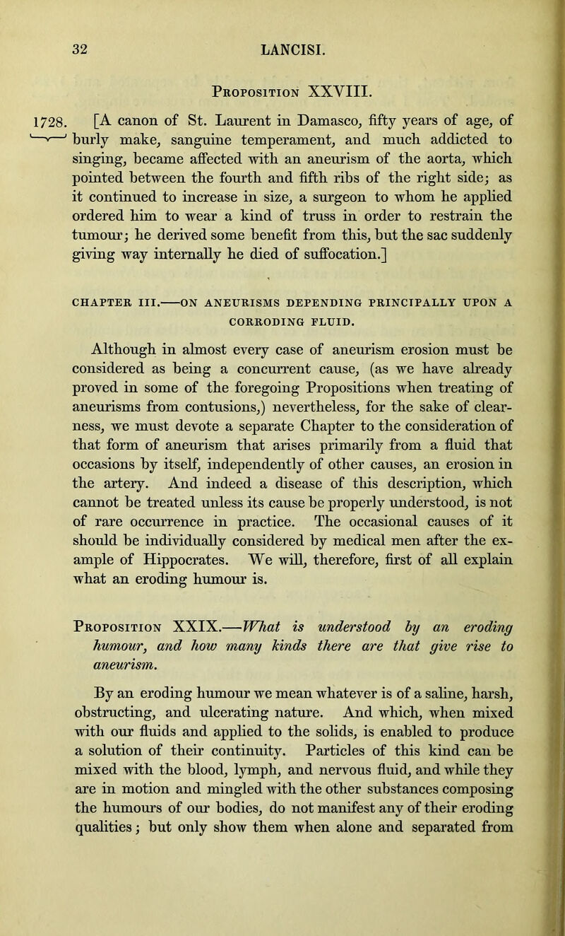 Proposition XXVIII. 1728. [A canon of St. Laurent in Damasco, fifty years of age, of ——' burly make, sanguine temperament, and much addicted to singing, became affected with an aneurism of the aorta, which pointed between the fourth and fifth ribs of the right side; as it continued to increase in size, a surgeon to whom he applied ordered him to wear a kind of truss in order to restrain the tumour; he derived some benefit from this, but the sac suddenly giving way internally he died of suffocation.] CHAPTER III. ON ANEURISMS DEPENBING PRINCIPALLY UPON A CORRODING FLUID. Although in almost every case of aneurism erosion must be considered as being a concurrent cause, (as we have already proved in some of the foregoing Propositions when treating of aneurisms from contusions,) nevertheless, for the sake of clear- ness, we must devote a separate Chapter to the consideration of that form of aneurism that arises primarily from a fluid that occasions by itself, independently of other eauses, an erosion in the artery. And indeed a disease of this description, which cannot be treated unless its cause be properly understood, is not of rare occurrence in practice. The occasional causes of it should be individually considered by medical men after the ex- ample of Hippocrates. We wiU, therefore, first of all explain what an eroding humour is. Proposition XXIX.—WTiat is understood by an eroding humour, and how many kinds there are that give rise to aneurism. By an eroding humour we mean whatever is of a saline, harsh, obstructing, and ulcerating nature. And which, when mixed with our fluids and apphed to the soHds, is enabled to produce a solution of their continuity. Particles of this kind can be mixed with the blood, lymph, and nervous fluid, and while they are in motion and mingled with the other substances composing the humours of our bodies, do not manifest any of their eroding qualities; but only show them when alone and separated from