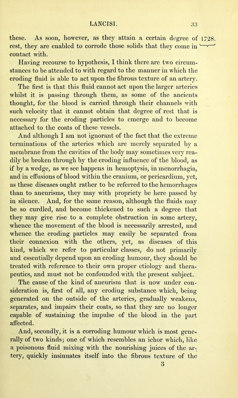 these. As soon, however, as they attain a certain degree of 1728. rest, they are enabled to corrode those solids that they come in '—^—' contact with. Having recourse to hypothesis, I think there are two circum- stances to be attended to with regard to the manner in which the eroding fluid is able to act upon the flbrous texture of an artery. The first is that this fluid cannot act upon the larger arteries whilst it is passing through them, as some of the ancients thought, for the blood is carried through their channels with such velocity that it cannot obtain that degree of rest that is necessary for the eroding particles to emerge and to become attached to the coats of these vessels. And although I am not ignorant of the fact that the extreme terminations of the arteries which are merely separated by a membrane from the cavities of the body may sometimes very rea- dily be broken through by the eroding influence of the blood, as if by a wedge, as we see happens in hemoptysis, in menorrhagia, and in effusions of blood within the cranium, or pericardium, yet, as these diseases ought rather to be referred to the hemorrhages than to aneurisms, they may with propriety be here passed by in silence. And, for the same reason, although the fluids may be so curdled, and become thickened to such a degree that they may give rise to a complete obstruction in some artery, whence the movement of the blood is necessarily arrested, and whence the eroding particles may easily be separated from their connexion with the others, yet, as diseases of this kind, which we refer to particular classes, do not primarily and essentially depend upon an eroding humour, they should be treated with reference to their own proper etiology and thera- peutics, and must not be confounded with the present subject. The cause of the kind of aneurism that is now under con- sideration is, first of aU, any eroding substance which, being generated on the outside of the arteries, gradually weakens, separates, and impairs their coats, so that they are no longer capable of sustaining the impulse of the blood in the part affected. And, secondly, it is a corroding humour which is most gene- rally of two kinds; one of which resembles an ichor which, like a poisonous fluid mixing with the nourishing juices of the ar- tery, quickly insinuates itself into the fibrous texture of the 3