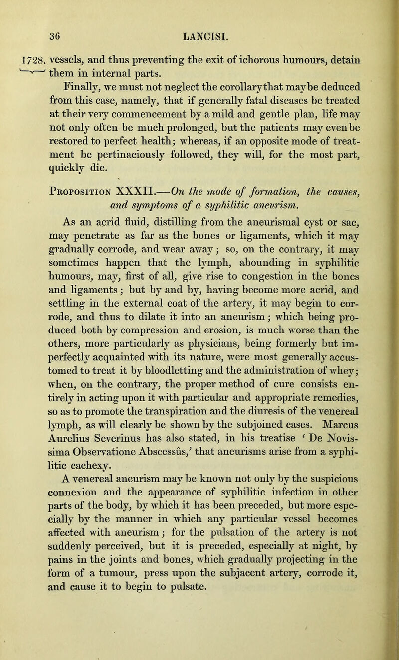 1728. vessels, and thus preventing the exit of ichorous humours, detain ’ them in internal parts. Finally, we must not neglect the corollary that maybe deduced from this case, namely, that if generally fatal diseases he treated at their very commencement by a mild and gentle plan, life may not only often be much prolonged, but the patients may even be restored to perfect health; whereas, if an opposite mode of treat- ment be pertinaciously followed, they will, for the most part, quickly die. Proposition XXXII.—On the mode of formation, the causes, and symptoms of a syphilitic aneurism. As an acrid fluid, distilling from the aneurismal cyst or sac, may penetrate as far as the bones or ligaments, which it may gradually corrode, and wear away; so, on the contrary, it may sometimes happen that the lymph, abounding in syphilitic humours, may, first of all, give rise to congestion in the bones and hgaments; but by and by, having become more acrid, and settling in the external coat of the artery, it may begin to cor- rode, and thus to dilate it into an aneurism; which being pro- duced both by compression and erosion, is much worse than the others, more particularly as physicians, being formerly but im- perfectly acquainted with its nature, Avere most generally accus- tomed to treat it by bloodletting and the administration of whey; when, on the contrary, the proper method of cure consists en- tirely in acting upon it with particular and appropriate remedies, so as to promote the transpiration and the diuresis of the venereal lymph, as will clearly be shown by the subjoined cases. Marcus Aurelius Severinus has also stated, in his treatise ' De Novis- sima Observatione Abscessus,^ that aneurisms arise from a syphi- litic cachexy. A venereal aneurism may be known not only by the suspicious connexion and the appearance of syphilitic infection in other parts of the body, by which it has been preceded, but more espe- cially by the manner in which any particular vessel becomes affected with aneurism; for the pulsation of the artery is not suddenly perceived, but it is preceded, especially at night, by pains in the joints and bones, which gradually projecting in the form of a tumour, press upon the subjacent artery, corrode it, and cause it to begin to pulsate.