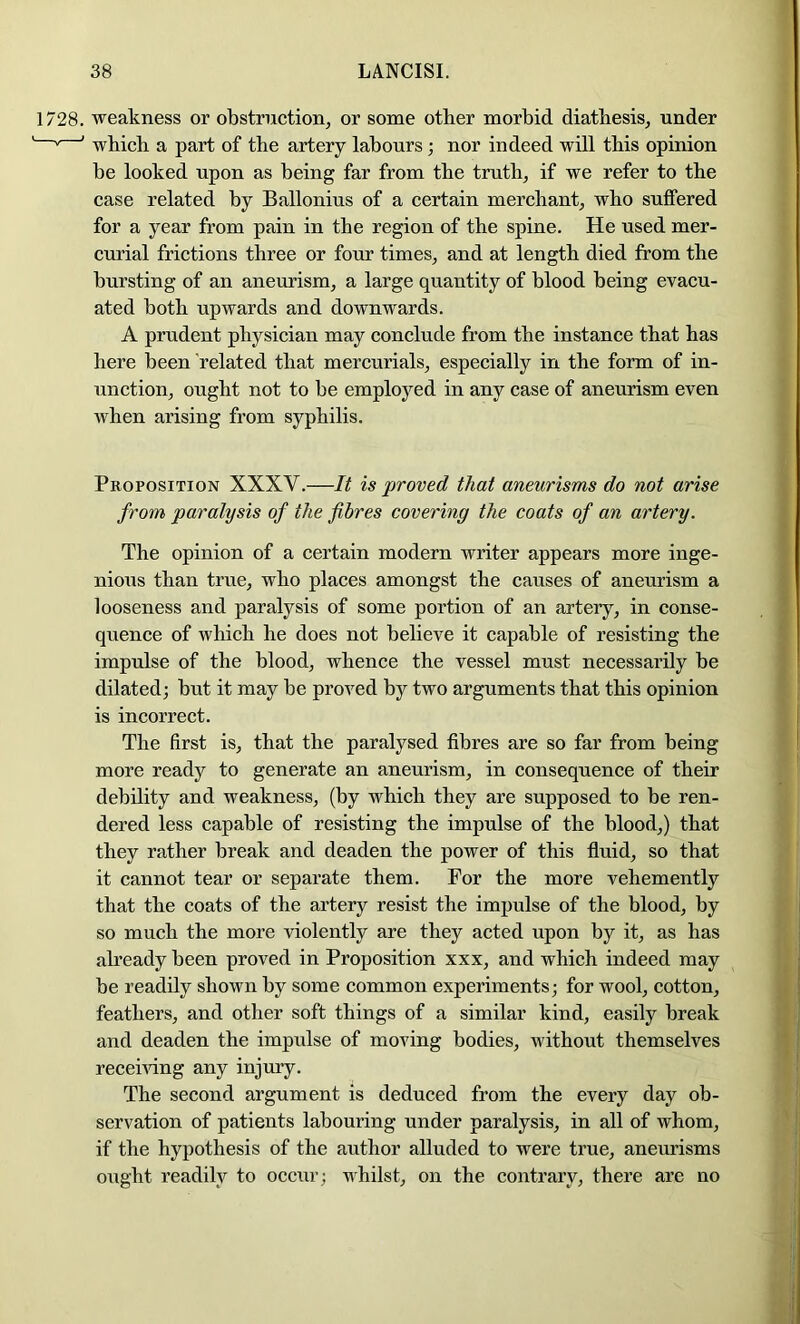 1728. weakness or obstruction, or some other morbid diathesis, under ' ' which a part of the artery labours ; nor indeed will this opinion be looked upon as being far from the truth, if we refer to the case related by Ballonius of a certain merchant, who suffered for a year from pain in the region of the spine. He used mer- curial frictions three or four times, and at length died from the bursting of an aneurism, a large quantity of blood being evacu- ated both upwards and downwards. A prudent physician may conclude from the instance that has here been related that mercurials, especially in the form of in- unction, ought not to be employed in any case of aneurism even when arising from syphilis. Proposition XXXV.—It is proved that aneurisms do not arise from paralysis of the fibres covering the coats of an artery. The opinion of a certain modern writer appears more inge- nious than true, who places amongst the causes of aneurism a looseness and paralysis of some portion of an artery, in conse- quence of Avhich he does not believe it capable of resisting the impulse of the blood, whence the vessel must necessarily be dilated; but it may be proved by two arguments that this opinion is incorrect. The first is, that the paralysed fibres are so far from being more ready to generate an aneurism, in consequence of their debility and weakness, (by which they are supposed to be ren- dered less capable of resisting the impulse of the blood,) that they rather break and deaden the power of this fluid, so that it cannot tear or separate them. For the more vehemently that the coats of the artery resist the impulse of the blood, by so much the more violently are they acted upon by it, as has already been proved in Proposition xxx, and which indeed may be readily shown by some common experiments; for wool, cotton, feathers, and other soft things of a similar kind, easily break and deaden the impulse of moving bodies, Avithout themselves receiving any injury. The second argument is deduced from the every day ob- servation of patients labouring under paralysis, in all of Avhom, if the hypothesis of the author alluded to were true, aneurisms ought readily to occur; Aihilst, on the contrary, there are no