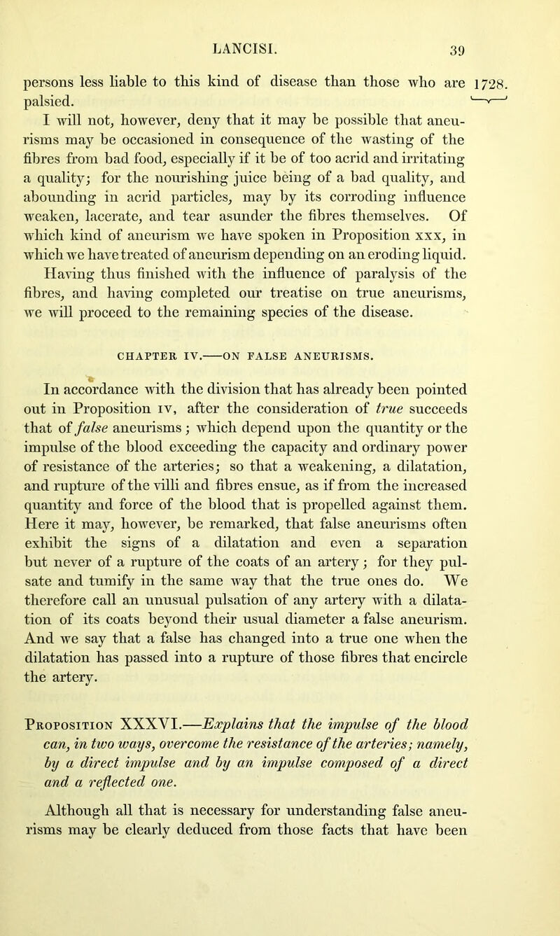 persons less liable to this kind of disease than those who are 1728. palsied. '—*—' I will not, however, deny that it may be possible that aneu- risms may be occasioned in consequence of the wasting of the fibres from bad food, especially if it be of too acrid and irritating a quality; for the nourishing juice being of a bad quality, and abounding in acrid particles, may by its corroding influence weaken, lacerate, and tear asunder the fibres themselves. Of which kind of aneurism we have spoken in Proposition xxx, in which we have treated of aneurism depending on an eroding liquid. Having thus finished with the influence of paralysis of the fibres, and having completed our treatise on true aneurisms, we wiU proceed to the remaining species of the disease. CHAPTER IV. ON FALSE ANEURISMS. In accordance with the division that has already been pointed out in Proposition iv, after the consideration of true succeeds that of false aneurisms ; which depend upon the quantity or the impulse of the blood exceeding the capacity and ordinary power of resistance of the arteries; so that a weakening, a dilatation, and rupture of the villi and fibres ensue, as if from the increased quantity and force of the blood that is propelled against them. Here it may, however, be remarked, that false aneurisms often exhibit the signs of a dilatation and even a separation but never of a rupture of the coats of an artery; for they pul- sate and tumify in the same way that the true ones do. We therefore call an unusual pulsation of any artery with a dilata- tion of its coats beyond their usual diameter a false aneurism. And we say that a false has changed into a true one when the dilatation has passed into a rupture of those fibres that encircle the artery. Proposition XXXVI.—Explains that the impulse of the blood can, in two ways, overcome the resistance of the arteries; namely, by a direct impulse and by an impulse composed of a direct and a reflected one. Although all that is necessary for understanding false aneu- risms may be clearly deduced from those facts that have been