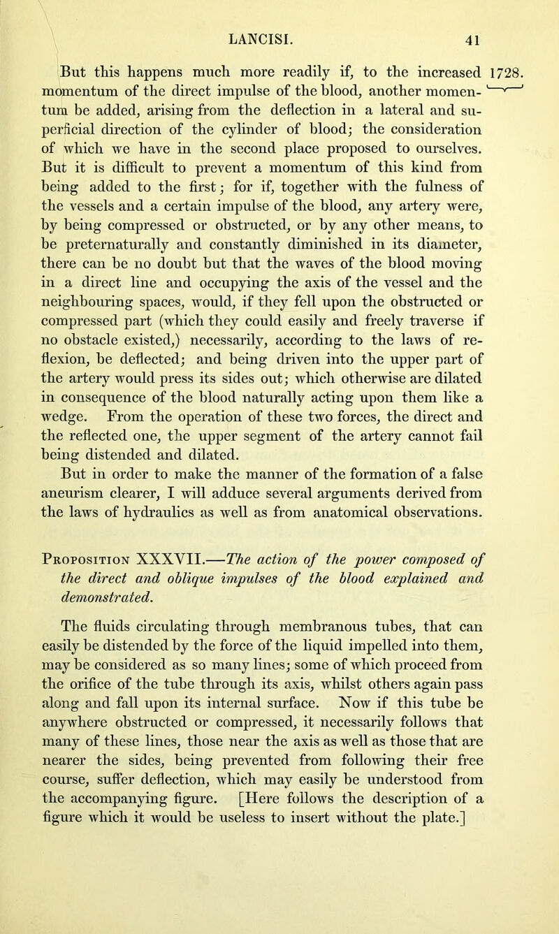 But this happens much more readily if, to the increased 1728. momentum of the direct impulse of the blood, another momen-' * ' turn be added, arising from the deflection in a lateral and su- perficial direction of the cylinder of blood; the consideration of which we have in the second place proposed to ourselves. But it is difficult to prevent a momentum of this kind from being added to the first; for if, together with the fulness of the vessels and a certain impulse of the blood, any artery were, by being compressed or obstructed, or by any other means, to be preternaturally and constantly diminished in its diameter, there can be no doubt but that the waves of the blood moving in a direct line and occupying the axis of the vessel and the neighbouring spaces, would, if they fell upon the obstructed or compressed part (which they could easily and freely traverse if no obstacle existed,) necessarily, according to the laws of re- flexion, be deflected; and being driven into the upper part of the artery would press its sides out; which otherwise are dilated in consequence of the blood naturally acting upon them like a wedge. From the operation of these two forces, the direct and the reflected one, the upper segment of the artery cannot fail being distended and dilated. But in order to make the manner of the formation of a false aneurism clearer, I will adduce several arguments derived from the laws of hydraulics as well as from anatomical observations. Proposition XXXVII.—The action of the power composed of the direct and oblique impulses of the blood explained and demonstrated. The fluids circulating through membranous tubes, that can easily be distended by the force of the liquid impelled into them, maybe considered as so many lines; some of which proceed from the orifice of the tube through its axis, whilst others again pass along and fall upon its internal surface. Now if this tube be anywhere obstructed or compressed, it necessarily follows that many of these lines, those near the axis as well as those that are nearer the sides, being prevented from following their free course, suffer deflection, which may easily be understood from the accompanying figure. [Here follows the description of a figure which it would be useless to insert without the plate.]