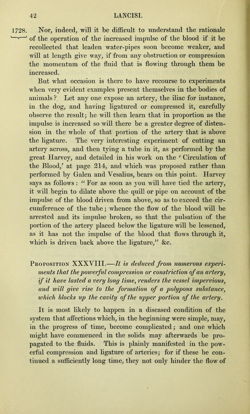 1728. Nor, indeed, will it be difficnlt to understand the rationale ' ' of the operation of the increased impulse of the blood if it be recollected that leaden water-pipes soon become weaker, and will at length give way, if from any obstruction or compression the momentum of the fluid that is flowing through them be increased. But what occasion is there to have recourse to experiments when very evident examples present themselves in the bodies of animals ?. Let any one expose an artery, the iliac for instance, in the dog, and having ligatured or compressed it, carefully observe the result; he will then learn that in proportion as the impulse is increased so will there be a greater degree of disten- sion in the whole of that portion of the artery that is above the ligature. The very interesting experiment of cutting an artery across, and then tying a tube in it, as performed by the great Harvey, and detailed in his work on the ‘ Circulation of the Blood,^ at page 214, and which was proposed rather than performed by Galen and Vesalins, bears on this point. Harvey says as follows : “ For as soon as you will have tied the artery, it will begin to dilate above the quill or pipe on account of the impulse of the blood driven from above, so as to exceed the cir- cumference of the tube; whence the flow of the blood will be arrested and its impulse broken, so that the pulsation of the portion of the artery placed below the ligature will be lessened, as it has not the impulse of the blood that flows through it, which is driven back above the ligature,^^ &c. Proposition XXXVIII.—It is deduced from numerous experi- ments that the powerful compression or constriction of an artery, if it have lasted a very long time, renders the vessel impervious, and will give rise to the formation of a polypous substance, which blocks up the cavity of the upper portion of the artery. It is most likely to happen in a diseased condition of the system that aflPections which, in the beginning were simple, may, in the progress of time, become complicated; and one which might have commenced in the solids may afterwards be pro- pagated to the fluids. This is plainly manifested in the pow- erful compression and ligature of arteries; for if these be con- tinued a sufficiently long time, they not only hinder the flow of