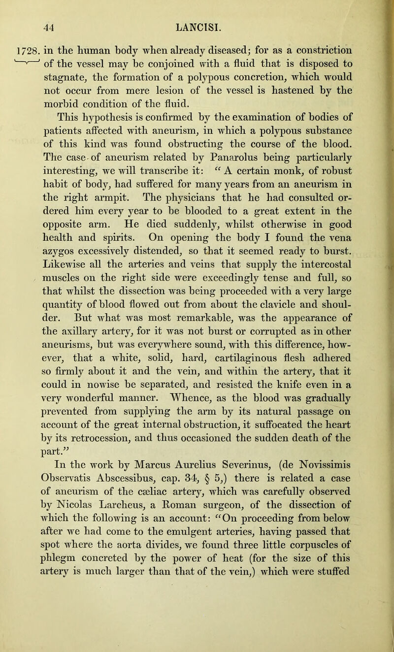 1728. in the human body when already diseased; for as a constriction ' ' of the vessel may he conjoined with a fluid that is disposed to stagnate^ the formation of a polypous concretion^ which would not occur from mere lesion of the vessel is hastened by the morbid condition of the fluid. This hypothesis is confirmed by the examination of bodies of patients affected with aneurism, in which a polypous substance of this kind was found obstructing the course of the blood. The case of aneurism related by Panarolus being particularly interesting, we will transcribe it: “A certain monk, of robust habit of body, had suffered for many years from an aneurism in the right armpit. The physicians that he had consulted or- dered him every year to be blooded to a great extent in the opposite arm. He died suddenly, whilst otherwise in good health and spirits. On opening the body I found the vena azygos excessively distended, so that it seemed ready to burst. Likewise all the arteries and veins that supply the intercostal muscles on the right side were exceedingly tense and full, so that whilst the dissection was being proceeded with a very large quantity of blood flowed out from about the clavicle and shoul- der. But what was most remarkable, was the appearance of the axillary artery, for it was not burst or corrupted as in other aneurisms, but was everywhere sound, with this difference, how- ever, that a white, solid, hard, cartilaginous flesh adhered so firmly about it and the vein, and within the artery, that it could in nowise be separated, and resisted the knife even in a very wonderful manner. Whence, as the blood was gradually prevented from supplying the arm by its natural passage on account of the great internal obstruction, it suffocated the heart by its retrocession, and thus occasioned the sudden death of the part.” In the work by Marcus Aurelius Severinus, (de Novissimis Observatis Abscessibus, cap. 34, § 5,) there is related a case of anetu’ism of the caeliac artery, which was carefully observed by Nicolas Larcheus, a Roman surgeon, of the dissection of which the following is an account: ‘^‘^On proceeding from below after we had come to the emulgent arteries, having passed that spot where the aorta divides, we found three little corpuscles of phlegm concreted by the power of heat (for the size of this artery is much larger than that of the vein,) which were stuffed