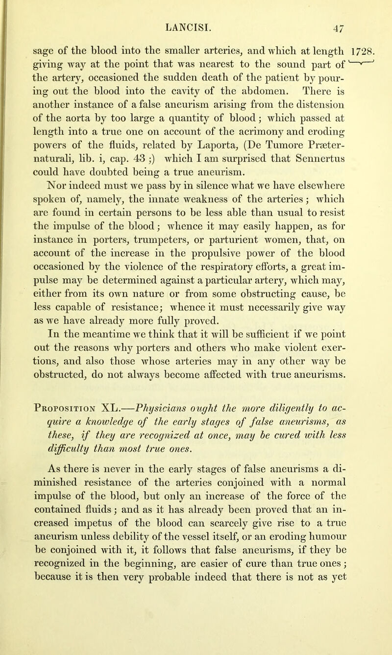 sage of the blood into the smaller arteries, and which at length 1728. giving way at the point that was nearest to the sound part of' * ' the artery, occasioned the sudden death of the patient by pour- ing out the blood into the cavity of the abdomen. There is another instance of a false aneurism arising from the distension of the aorta by too large a quantity of blood; which passed at length into a true one on account of the acrimony and eroding powers of the fluids, related by Laporta, (De Tumore Prseter- naturali, lib. i, cap. 43 ;) which I am surprised that Sennertus could have doubted being a true aneurism. Nor indeed must we pass by in sdeuce what we have elsewhere spoken of, namely, the innate weakness of the arteries; which are found in certain persons to be less able than usual to resist the impulse of the blood; whence it may easily happen, as for instance in porters, trumpeters, or parturient women, that, on account of the increase in the propulsive power of the blood occasioned by the violence of the respiratory efforts, a great im- pulse may be determined against a particular artery, which may, either from its own nature or from some obstructing cause, be less capable of resistance; whence it must necessarily give way as we have ah’eady more fully proved. In the meantime we think that it will be sufficient if we point out the reasons why porters and others who make violent exer- tions, and also those whose arteries may in any other way be obstructed, do not always become affected with true aneurisms. Proposition XL.—Physicians ought the more diligently to ac- quire a knowledge of the early stages of false aneurisms, as these, if they are recognized at once, may be cured with less difficulty than most true ones. As there is never in the early stages of false aneurisms a di- minished resistance of the arteries conjoined with a normal impulse of the blood, but only an increase of the force of the contained fluids; and as it has already been proved that an in- creased impetus of the blood can scarcely give rise to a true aneurism unless debility of the vessel itself, or an eroding humour be conjoined with it, it follows that false aneurisms, if they be recognized in the beginning, are easier of cure than true ones; because it is then very probable indeed that there is not as yet