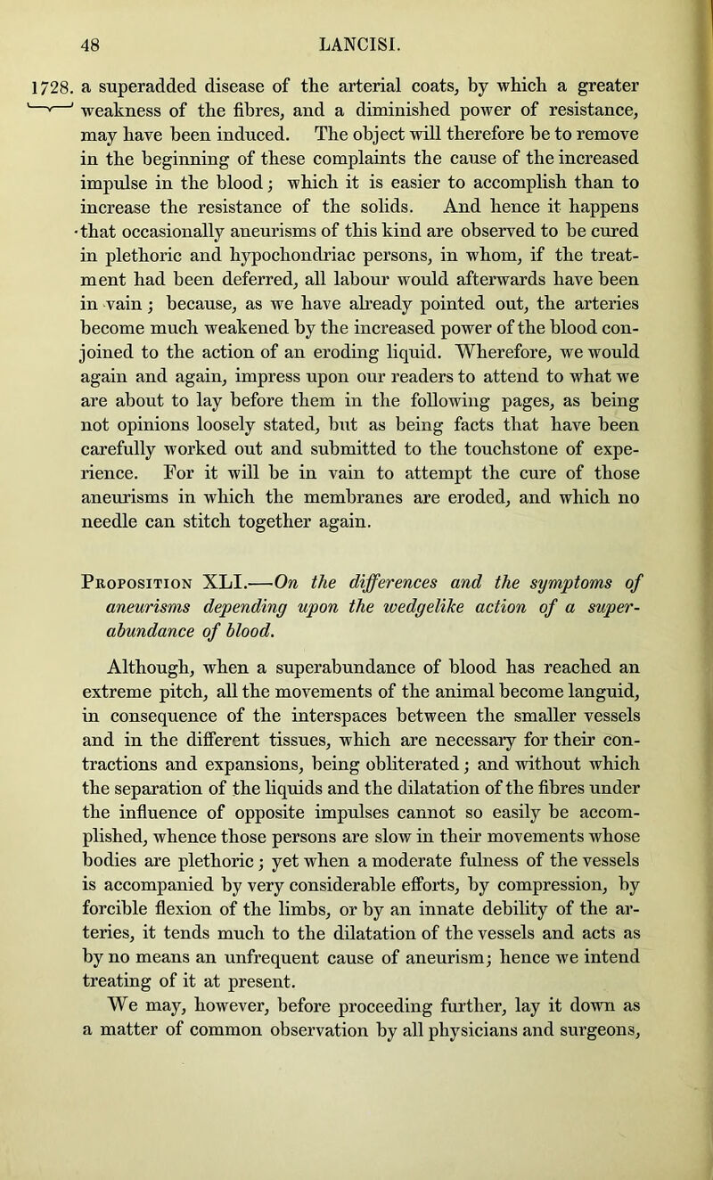 1728. a superadded disease of the arterial coats^ by which a greater * ' weakness of the fibres, and a diminished power of resistance, may have been induced. The object will therefore he to remove in the beginning of these complaints the cause of the increased imprdse in the blood; which it is easier to accomplish than to increase the resistance of the solids. And hence it happens 'that occasionally aneurisms of this kind are observed to he cured in plethoric and hypochondriac persons, in whom, if the treat- ment had been deferred, all labour would afterwards have been in vain; because, as we have already pointed out, the arteries become much weakened by the increased power of the blood con- joined to the action of an eroding liquid. Wherefore, we would again and again, impress upon our readers to attend to what we are about to lay before them in the following pages, as being not opinions loosely stated, but as being facts that have been carefully worked out and submitted to the touchstone of expe- rience. Tor it will he in vain to attempt the cure of those aneurisms in which the membranes are eroded, and which no needle can stitch together again. Proposition XLI.—On the differences and the symptoms of aneurisms depending upon the wedgelike action of a super- abundance of blood. Although, when a superabundance of blood has reached an extreme pitch, all the movements of the animal become languid, in consequence of the interspaees between the smaller vessels and in the different tissues, which are necessary for their con- tractions and expansions, being obhterated; and without which the separation of the liquids and the dilatation of the fibres under the influence of opposite impulses cannot so easily be accom- plished, whence those persons are slow in their movements whose bodies are plethoric; yet when a moderate fulness of the vessels is accompanied by very considerable efforts, by compression, by forcible flexion of the limbs, or by an innate dehihty of the ar- teries, it tends much to the dilatation of the vessels and acts as by no means an unfrequent cause of aneurism; hence we intend treating of it at present. We may, however, before proceeding further, lay it down as a matter of common observation by all physicians and surgeons.