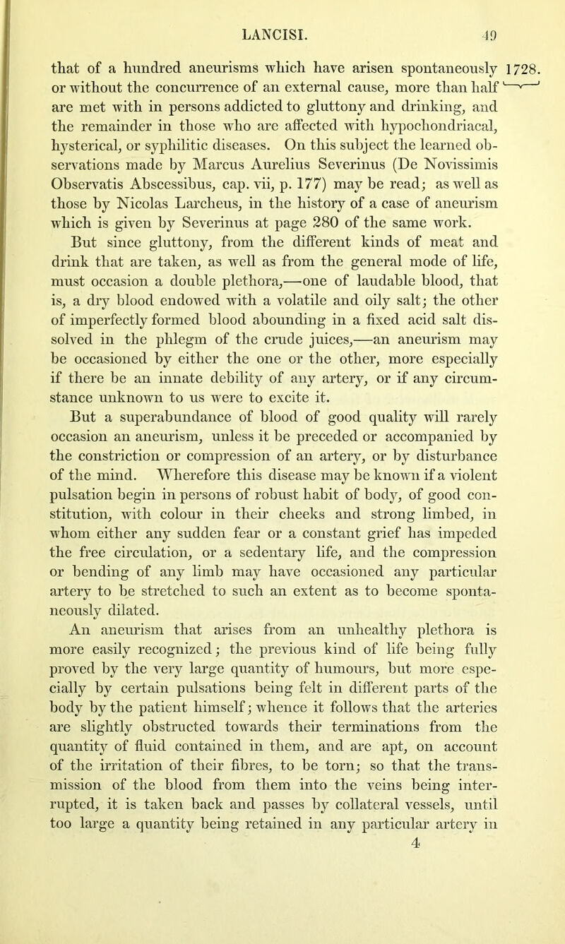 that of a hundred aneurisms which have arisen spontaneously 1728. or without the concurrence of an external cause, more than half' ' ’ are met with in persons addicted to gluttony and drinking, and the remainder in those who arc affected with hypochondriacal, hysterical, or syphilitic diseases. On this subject the learned ob- servations made by Marcus Aurelius Severinus (De Novissimis Observatis Abscessibus, cap. vii, p. 177) may be read; as well as those by Nicolas Larcheus, in the history of a case of aneurism which is given by Severinus at page 280 of the same work. But since gluttony, from the different kinds of meat and drink that are taken, as well as from the general mode of life, must occasion a double plethora,—one of laudable blood, that is, a dry blood endowed with a volatile and oily salt; the other of imperfectly formed blood abounding in a fixed acid salt dis- solved in the phlegm of the cnide juices,—an aneurism may be occasioned by either the one or the other, more especially if there be an innate debility of any artery, or if any circum- stance unknown to us were to excite it. But a superabundance of blood of good quality wiU rarely occasion an aneurism, unless it be preceded or accompanied by the constriction or compression of an artery, or by disturbance of the mind. Wherefore this disease may be known if a violent pulsation begin in persons of robust habit of body, of good con- stitution, with coloru' in their cheeks and strong limbed, in whom either any sudden fear or a constant grief has impeded the free circidation, or a sedentary life, and the compression or bending of any limb may have occasioned any particular artery to be stretched to such an extent as to become sponta- neously dilated. An anemdsm that arises from an unhealthy plethora is more easily recognized; the previous kind of life being fully proved by the very large quantity of humours, but more espe- cially by certain pulsations being felt in different parts of the body by the patient himself; whence it follows that the arteries are slightly obstructed towards their terminations from the quantity of fluid contained in them, and are apt, on account of the irritation of their fibres, to be torn; so that the trans- mission of the blood from them into the veins being inter- rupted, it is taken back and passes by collateral vessels, until too large a quantity being retained in any particular artery in 4