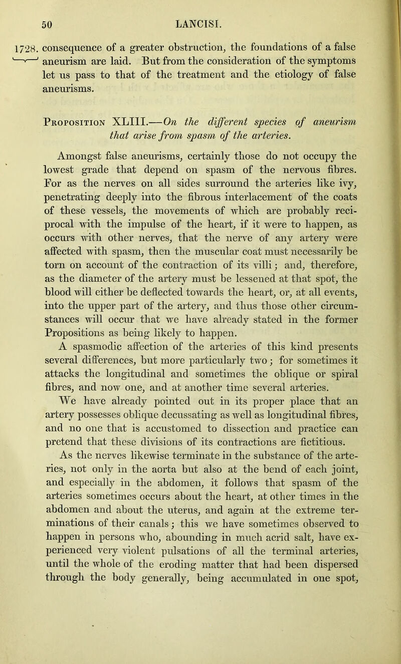 1728. consequence of a greater obstruction^ the foundations of a false —'—' aneurism are laid. But from the consideration of the symptoms let us pass to that of the treatment and the etiology of false aneurisms. Proposition XLIII.—On the different species of aneurism that arise from spasm of the arteries. Amongst false aneurisms, certainly those do not occupy the lowest grade that depend on spasm of the nervous fibres. Por as the nerves on all sides surround the arteries like ivy, penetrating deeply into the fibrous interlacement of the coats of these vessels, the movements of which are probably reci- procal with the impulse of the heart, if it were to happen, as occurs with other nerves, that the nerve of any artery were affected with spasm, then the muscular coat must necessarily be torn on account of the contraction of its villi; and, therefore, as the diameter of the artery must be lessened at that spot, the blood will either be deflected towards the heart, or, at all events, into the upper part of the artery, and thus those other circum- stances will occur that we have already stated in the former Propositions as being hkely to happen. A spasmodic affection of the arteries of this kind presents several dilferences, but more particularly two; for sometimes it attacks the longitudinal and sometimes the oblique or spiral fibres, and now one, and at another time several arteries. We have already pointed out in its proper place that an artery possesses oblique decussating as well as longitudinal fibres, and no one that is accustomed to dissection and practice can pretend that these divisions of its contractions are fictitious. As the nerves likewise terminate in the substance of the arte- ries, not only in the aorta but also at the bend of each joint, and especially in the abdomen, it follows that spasm of the arteries sometimes occurs about the heart, at other times in the abdomen and about the uterus, and again at the extreme ter- minations of their canals; this we have sometimes observed to happen in persons who, abounding in much acrid salt, have ex- perienced very violent pulsations of all the terminal arteries, until the whole of the eroding matter that had been dispersed through the body generally, being accumulated in one spot.